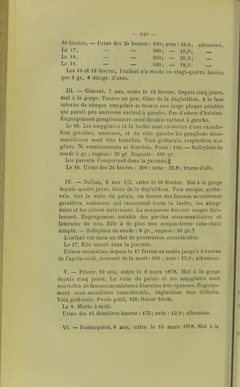 — 641) —• 16 février. — Urine des 24 heures : 100; urée: 18,0; albumine Le 17. — — 400; - 18,0 ; _ Le 18. — — 200; — 28,3; _____ Le 19. — — 100; — 18,0 : — Les 16 et 19 février, l’enfant u’a rendu en vingt-qualre heures que 1 gr. 8 décigr. d’urée. III. — Gimont, 7 ans, entre le 15 février. Depuis cinq jours, mal à la gorge. Tousse un peu. Gêne de la déglutition. A la face interne de chaque amygdale se trouve une large plaque grisâtre qui paraît peu ancienne surtout à gauche. Pas d'odeur d’haleine. Engorgement ganglionnaire considérable surtout à gauche. Le 16. Les amygdales et la luette sont couvertes d’une exsuda- tion grisâtre, sanieuse, et du côté gauche les ganglions sous- maxillaires sont très tuméfiés. Voix gutturale, respiration non gênée. Ni vomissements ni diarrhée. Pouls : 140. — Salicylatede soude 5 gr.; cognac: 20 gr. Bagnols : 100 gr. Les parents l’emportent dans la journée.S Le 16. Urine des 24 heures : 300 : urée : 25,8; traces d’alb. IV. — Delbas, 6 ans 1/2, entre le 16 février. Mal à la gorge depuis quatre jours. Gêne de la déglutition. Voix rauque, guttu- rale. Sur ,1e voile du palais, on trouve des fausses membranes grisâtres, sanieuses qui recouvrent toute la luette, les amyg- dales et les piliers antérieurs. La muqueuse buccale saigne faci- lement. Engorgement notable des parties sous-maxillaires et latérales du cou. Elle a de plus une conjonctivite catarrhale simple. — Salicylate de soude : 6 gr., cognac : 30 gr.’ L’enfant est dans un état de prostration considérable. Le 17. Elle meurt dans la journée. Urines recueillies depuis le 17 février au matin jusqu’à 3 heures de l’après-midi, moment de la mort: 100 ; urée : 12,9 ; albumine. V. — Prieur, 10 ans, entre le 8 mars 1878. Mal à la gorge depuis cinq jours. Le voile du palais et les amygdales sont couvertes de fausses membranes blanches très épaisses. Engorge- ment sous-maxillaire considérable, déglutition très difficile. Voix gutturale. Pouls petit, 120. Odeur fétide. Le 9. Morte à midi. Urine des 15 dernières heures : 175; urée : 12,9; albumine.