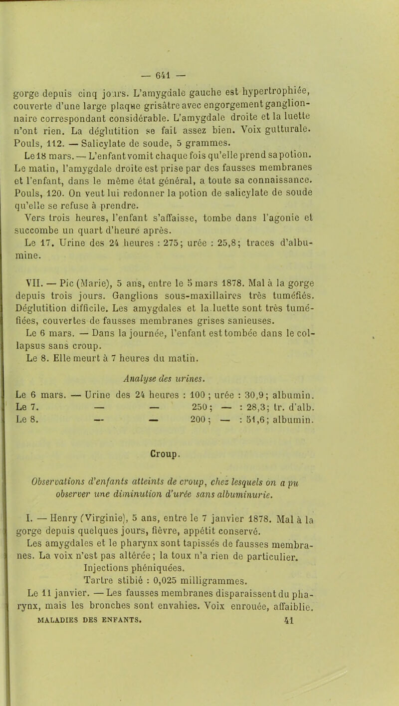 gorge depuis cinq jours. L’amygdale gauche est hypertrophiée, couverte d’une large plaque grisâtre avec engorgement ganglion- naire correspondant considérable. L’amygdale droite et la luette n’ont rien. La déglutition se fait assez bien. Voix gutturale. Pouls, 112. — Salicylate de soude, 5 grammes. Le 18 mars.— L’enfant vomit chaque fois qu’elle prend sa potion. Le matin, l’amygdale droite est prise par des fausses membranes et l’enfant, dans le même état général, a toute sa connaissance. Pouls, 120. On veut lui redonner la potion de salicylate de soude qu’elle se refuse à prendre. Vers trois heures, l’enfant s’affaisse, tombe dans l’agonie et succombe un quart d’heure après. Le 17. Urine des 24 heures : 275; urée : 25,8; traces d’albu- mine. VII. — Pic (Marie), 5 ans, entre le 5 mars 1878. Mal à la gorge depuis trois jours. Ganglions sous-maxillaires très tuméfiés. Déglutition difficile. Les amygdales et la luette sont très tumé- fiées, couvertes de fausses membranes grises sanieuses. Le 6 mars. — Dans la journée, l’enfant est tombée dans le col- lapsus sans croup. Le 8. Elle meurt à 7 heures du matin. Analyse des urines. Le 6 mars. — Urine des 24 heures : 100 ; urée : 30,9; albumin. Le 7. — — 250; — : 28,3; tr. d’alb. Le 8. — — 200 ; — : 51,6; albumin. Croup. Observations d'enfants atteints de croup, chez lesquels on a pu observer une diminution d’urée sans albuminurie. I. — Henry (Virginie), 5 ans, entre le 7 janvier 1878. Mal à la gorge depuis quelques jours, fièvre, appétit conservé. Les amygdales et le pharynx sont tapissés de fausses membra- nes. La voix n’est pas altérée ; la toux n’a rien de particulier. Injections phéniquées. Tartre stibié : 0,025 milligrammes. Le 11 janvier. —Les fausses membranes disparaissent du pha- rynx, mais les bronches sont envahies. Voix enrouée, affaiblie. MALADIES DES ENFANTS. 41