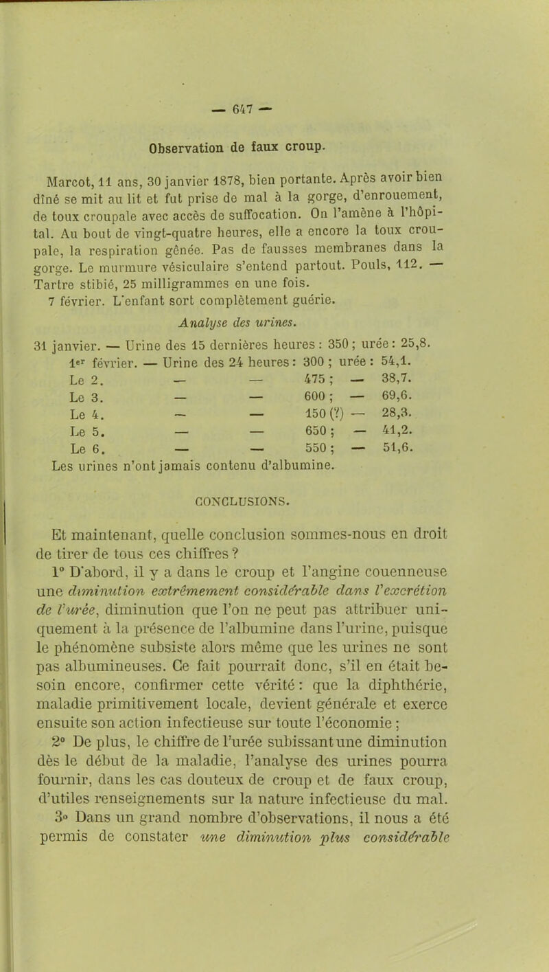 Observation de faux croup. Marcot, 11 ans, 30 janvier 1878, bien portante. Après avoir bien dîné se mit au lit et fut prise de mal à la gorge, d’enrouement, de toux croupale avec accès de suffocation. On l’amène a 1 hôpi- tal. Au bout de vingt-quatre heures, elle a encore la toux crou- pale, la respiration gênée. Pas de fausses membranes dans la gorge. Le murmure vésiculaire s’entend partout. Pouls, 112. Tartre stibié, 25 milligrammes en une fois. 7 février. L'enfant sort complètement guérie. Analyse des urines. 31 janvier. — Urine des 15 dernières heures : 350 ; urée : 25,8. 1er février. — Urine des 24 heures : 300 ; urée : 54,1. Le 2. — — 475 ; — 38,7. Le 3. — — 600 ; — 69,6. Le 4. — — 150 (?) — 28,3. Le 5. — — 650 ; — 41,2. Le 6. — — 550 ; — 51,6. Les urines n’ont jamais contenu d’albumine. CONCLUSIONS. Et maintenant, quelle conclusion sommes-nous en droit de tirer de tous ces chiffres ? 1° D'abord, il y a dans le croup et l’angine couenneuse une diminution extrêmement considérable dans Vexcrétion de l'urèe, diminution que l’on ne peut pas attribuer uni- quement à la présence de l’albumine dans l’urine, puisque le phénomène subsiste alors même que les urines ne sont pas albumineuses. Ce fait pourrait donc, s’il en était be- soin encore, confirmer cette vérité : que la diphthérie, maladie primitivement locale, devient générale et exerce ensuite son action infectieuse sur toute l’économie ; 2° De plus, le chiffre de l’urée subissant une diminution dès le début de la maladie, l’analyse des urines pourra fournir, dans les cas douteux de croup et de faux croup, d’utiles renseignements sur la nature infectieuse du mal. 3° Dans un grand nombre d’observations, il nous a été permis de constater une diminution plus considérable