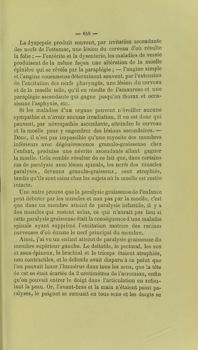 La dyspepsie produit souvent, par irritation ascendante des nerfs de l’estomac, une lésion du cerveau d’où résulte la folie ; — l’entérite et la dysenterie, les maladies de vessie produisent de la même façon une altération de la moelle épinière qui se révèle par la paraplégie ; — l’angine simple et l’angine couenneuse déterminent souvent, par l’extension de l’excitation des nerfs pharyngés, une lésion du cerveau et de la moelle telle, qu’il en résulte de l’amaurose et une paraplégie ascendante qui gagne jusqu’au thorax et occa- sionne l’asphyxie, etc. Si les maladies d’un organe peuvent n’éveiller aucune sympathie et n’avoir aucune irradiation, il en est donc qui peuvent, par névropathie ascendante, atteindre le cerveau et la moelle pour y engendrer des lésions secondaires. — Donc, il n’est pas impossible qu’une myosite des membres inférieurs avec dégénérescence granulo-graisseuse chez l’enfant, produise une névrite ascendante allant gagner la moelle. Cela semble résulter de ce fait que, dans certains cas de paralysie avec lésion spinale, les nerfs des muscles paralysés, devenus granulo-graisseux, sont atrophiés, tandis qu’ils sont sains chez les sujets où la moelle est restée intacte. Une autre preuve que la paralysie graisseuse de l’enfance peut débuter par les muscles et non pas par la moelle, c’est que dans un membre atteint de paralysie infantile, il y a des muscles qui restent sains, ce qui n'aurait pas lieu si cette paralysie graisseuse était la conséquence d’une maladie spinale ayant supprimé l’excitation motrice des racines nerveuses d’où émane le nerf principal du membre. Ainsi, j’ai vu un enfant atteint de paralysie graisseuse du membre supérieur gauche. Le deltoïde, le pectoral, les sus et sous-épineux, le brachial et le triceps étaient atrophiés, non contractiles, et le deltoïde avait disparu à ce point que l’on pouvait luxer l’humérus dans tous les sens, que la tête de cet os était écartée de 2 centimètres de l’acromion, enfin qu’on pouvait entrer le doigt dans l’articulation en refou- lant la peau. Or, l’avant-bras et la main n’étaient point pa- ralysés, le poignet se remuait en tous sens et les doigts se
