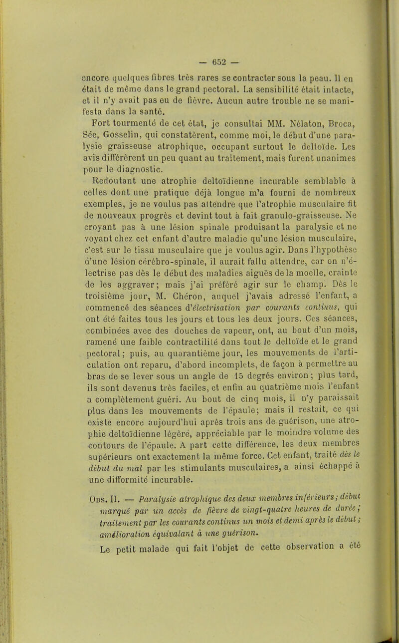 encore quelques fibres très rares se contracter sous la peau. Il en était de môme dans le grand pectoral. La sensibilité était intacte, et il n’y avait pas eu de fièvre. Aucun autre trouble ne se mani- festa dans la santé. Fort tourmenté de cet état, je consultai MM. Nélaton, Broca, Sée, Gosselin, qui constateront, comme moi, le début d’une para- lysie graisseuse atrophique, occupant surtout le deltoïde. Les avis difi’érèrent un peu quant au traitement, mais furent unanimes pour le diagnostic. Redoutant une atrophie deltoïdienne incurable semblable à celles dont une pratique déjà longue m’a fourni de nombreux exemples, je ne voulus pas attendre que l’atrophie musculaire fit de nouveaux progrès et devint tout à fait granulo-graisseuse. Ne croyant pas à une lésion spinale produisant la paralysie et ne voyant chez cet enfant d’autre maladie qu’une lésion musculaire, c’est sur le tissu musculaire que je voulus agir. Dans l’hypothèse d’une lésion cérébro-spinale, il aurait fallu attendre, car on n’é- lectrise pas dès le début des maladies aiguës delà moelle, crainte de les aggraver; mais j’ai préféré agir sur le champ. Dès le troisième jour, M. Chéron, auquel j’avais adressé l’enfant, a commencé des séances d'électrisation par courants continus, qui ont été faites tous les jours et tous les deux jours. Ces séances, combinées avec des douches de vapeur, ont, au bout d’un mois, ramené une faible contractilité dans tout le deltoïde et le grand pectoral; puis, au quarantième jour, les mouvements de l’arti- culation ont reparu, d’abord incomplets, de façon à permettre au bras de se lever sous un angle de 15 degrés environ; plus tard, ils sont devenus très faciles, et enfin au quatrième mois l’enfant a complètement guéri. Au bout de cinq mois, il n’y paraissait plus dans les mouvements de l'épaule; mais il restait, ce qui existe encore aujourd’hui après trois ans de guérison, une atro- phie deltoïdienne légère, appréciable par le moindre volume des contours de l’épaule. A part cette différence, les deux membres supérieurs ont exactement la même force. Cet enfant, traité dès le début du mal par les stimulants musculaires, a ainsi échappé à une difformité incurable. Obs. II. — Paralysie atrophique des deux membres inférieurs ; début marque par un accès de fièvre de vingl-qualrc heures de durée, traitement par les courants continus un mois et demi après le début ; amélioration équivalant à une guérison. Le petit malade qui fait l'objet de cette observation a été