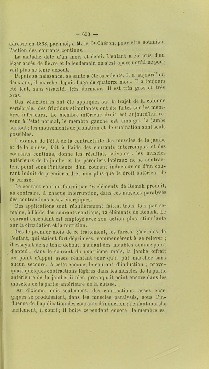 adressé en 1868, par moi, à M. le Dr Chéron. pour être soumis a l’action des courants continus. La maladie date d’un mois et demi. L’enfant a été pris d un léger accès de fièvre et le lendemain on s’est aperçu qu’il ne pou- vait plus se tenir debout. Depuis sa naissance, sa santé a été excellente. Il a auiourdhui deux ans, il marche depuis l’âge de quatorze mois. 11 a toujours été lent, sans vivacité, très dormeur. Il est très gros et très gras. Des vésicatoires ont été appliqués sur le trajet de la colonne vertébrale, des frictions stimulantes ont été faites sur les mem- bres inférieurs. Le membre inférieur droit est aujourd’hui re- venu à l’état normal, le membre gauche est amaigri, la jambe surtout; les mouvements de pronation et de supination sont seuls possibles. L’examen de l’état de la contractilité des muscles de la jambe et de la cuisse, fait à l’aide des courants interrompus et des courants continus, donne les résultats suivants : les muscles antérieurs de la jambe et les péroniers latéraux ne se contrac- tent point sous l’influence d’un courant inducteur ou d’nn cou- rant induit de premier ordre, non plus que le droit antérieur de la cuisse. Le courant continu fourni par 16 éléments de Rernak produit, au contraire, à ehaque interruption, dans ces muscles paralysés des contractions assez énergiques. Des applications sont régulièrement faites, trois fois par se- maine, àl’àide des courants continus, 12 éléments de Remak. Le courant ascendant est employé avec son action plus stimulante sur la circulation et la nutrition. Dès le premier mois de ce traitement, les forces générales de l’enfant, qui étaient fort déprimées, commencèrent à se relever ; Ressayait de se tenir debout, s’aidant des meubles comme point d’appui ; dans le courant du quatrième mois, la jambe offrait un point d’appui assez résistant pour qu’il pût marcher sans aucun secours. A cette époque, le courant d’induction ; provo- quait quelques contractions légères dans les muscles de la partie antérieure de la jambe, il n’en provoquait point encore dans les muscles de la partie antérieure delà cuisse. Au dixième mois seulement, des contractions assez éner- .giques se produisaient, dans les muscles paralysés, sous l’in- fluence de l’application des courants d’induction; l’enfant marche facilement, il court; il boite cependant encore, le membre es