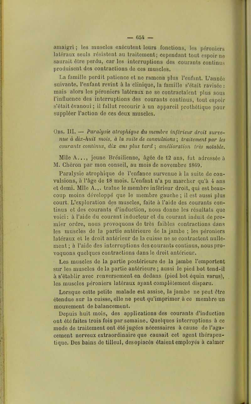 amaigri ; les muscles exécutent leurs fonctions, les péroniers latéraux seuls résistent au traitement; cependant tout espoir ne saurait être perdu, car les interruptions des courants continus produisent des contractions do ces muscles. La famille perdit patience et ne ramena plus l’enfant. L’année suivante, l’enfant revint à la clinique, la famille s’était ravisée: mais alors les péroniers latéraux ne se contractaient plus sous l’influence des interruptions des courants continus, tout espoir s’était évanoui ; il fallut recourir à un appareil prothétique pour suppléer l’action de ces deux muscles. Obs. III. — Paralysie atrophique du membre inférieur droit surve- nue à dix-huit mois, à la suite de convulsions ; traitement par les courants continus, dix ans plus tard ; amélioration très notable, Mlle A..., jeune Brésilienne, âgée de 12 ans, fut adressée à M. Chéron par mon conseil, au mois de novembre 1869. Paralysie atrophique de l’enfance survenue à la suite de con- vulsions, à l’âge de 18 mois. L’enfant n’a pu marcher qu’à 4 ans et demi. Mlle A... traîne le membre inférieur droit, qui est beau- coup moins développé que le membre gauche ; il est aussi plus court. L’exploration des muscles, faite à l’aide des courants con- tinus et des courants d’induction, nous donne les résultats que voici: à l’aide du courant inducteur et du courant induit de pre- mier ordre, nous provoquons de très faibles contractions dans les muscles de la partie antérieure de la jambe ; les péroniers latéraux et le droit antérieur de la cuisse ne se contractent nulle- ment ; à l’aide des interruptions des courants continus, nous pro- voquons quelques contractions dans le droit antérieur. Les muscles de la partie postérieure de la jambe l’emportent sur les muscles de la partie antérieure ; aussi le pied bot tend-il à s’établir avec renversement en dedans (pied bot équin varus), les muscles péroniers latéraux ayant complètement disparu. Lorsque cette petite malade est assise, la jambe ne peut être étendue sur la cuisse, elle ne peut qu’imprimer à ce membre un mouvement de balancement. Depuis huit mois, des applications des courants d’induction ont été faites trois fois par semaine. Quelques interruptions à ce mode de traitement ont été jugées nécessaires à cause de l’aga- cement nerveux extraordinaire que causait cet agent thérapeu- tique. Des bains de tilleul, des opiacés étaient employés à calmer