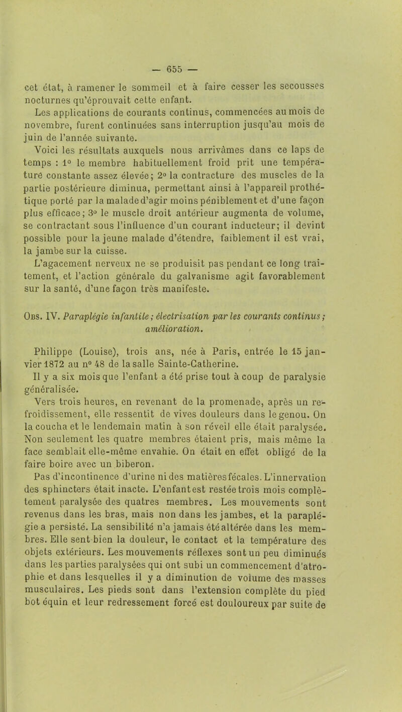 cet état, à ramener le sommeil et à faire cesser les secousses nocturnes qu’éprouvait cette enfant. Les applications de courants continus, commencées au mois de novembre, furent continuées sans interruption jusqu’au mois de juin de l’année suivante. Voici les résultats auxquels nous arrivcàmes dans ce laps de temps : 1° le membre habituellement froid prit une tempéra- ture constante assez élevée; 2° la contracture des muscles de la partie postérieure diminua, permettant ainsi à l’appareil prothé- tique porté par la malade d’agir moins péniblement et d’une façon plus efficace; 3° le muscle droit antérieur augmenta de volume, se contractant sous l’influence d’un courant inducteur; il devint possible pour la jeune malade d’étendre, faiblement il est vrai, la jambe sur la cuisse. L’agacement, nerveux ne se produisit pas pendant ce long trai- tement, et l’action générale du galvanisme agit favorablement sur la santé, d’une façon très manifeste. Obs. IV. Paraplégie infantile ; électrisation parles courants continus; amélioration. Philippe (Louise), trois ans, née à Paris, entrée le 15 jan- vier 1872 au n° 48 de la salle Sainte-Catherine. Il y a six mois que l’enfant a été prise tout à coup de paralysie généralisée. Vers trois heures, en revenant de la promenade, après un re- froidissement, elle ressentit de vives douleurs dans le genou. On la coucha et le lendemain matin à son réveil elle était paralysée. Non seulement les quatre membres étaient pris, mais même la face semblait elle-même envahie. On était en effet obligé de la faire boire avec un biberon. Pas d’incontinence d’urine ni des matières fécales. L’innervation des sphincters était inacte. L’enfantest restée trois mois complè- tement paralysée des quatres membres. Les mouvements sont revenus dans les bras, mais non dans les jambes, et la paraplé- gie a persisté. La sensibilité n’a jamais été altérée dans les mem- bres. Elle sent bien la douleur, le contact et la température des objets extérieurs. Les mouvements réflexes sont un peu diminués dans les parties paralysées qui ont subi un commencement d'atro- phie et dans lesquelles il y a diminution de volume des masses musculaires. Les pieds sont dans l’extension complète du pied bot équin et leur redressement forcé est douloureux par suite de