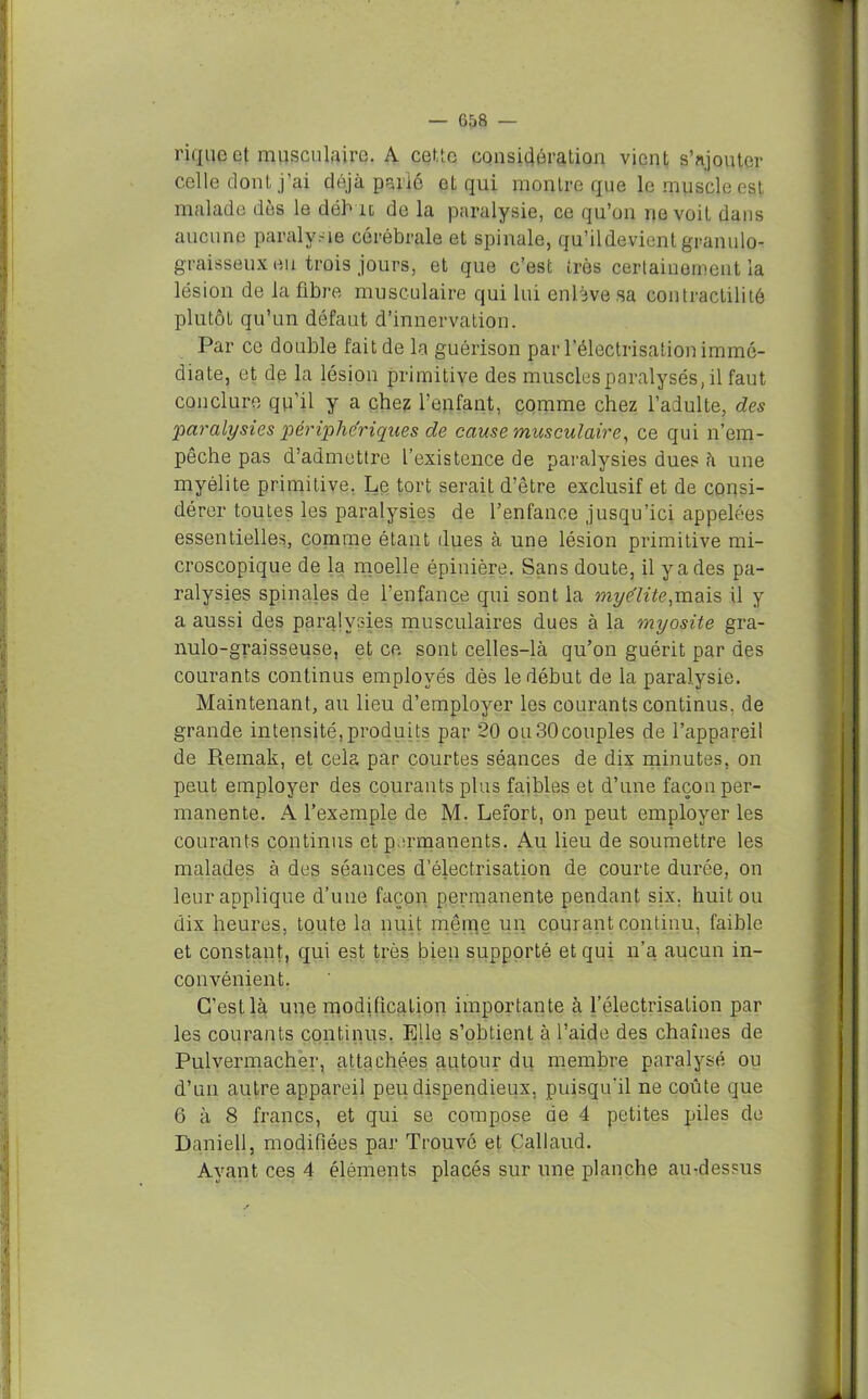 riquoet musculaire. A cette considération vient s’ajouter celle dont j’ai déjà parlé et qui montre que le muscle est malade dès le déh il de la paralysie, ce qu’on ne voit dans aucune paralysie cérébrale et spinale, qu’ildevient granulo- graisseux eu trois jours, et que c’est très certainement la lésion de la fibre musculaire qui lui enlève sa contractilité plutôt qu’un défaut d’innervation. Par ce double fait de la guérison par l’électrisation immé- diate, et de la lésion primitive des muscles paralysés, il faut conclure qu’il y a chez l’enfant, comme chez l’adulte, des 'paralysies périphériques de cause musculaire, ce qui n’em- pêche pas d’admettre l’existence de paralysies dues à une myélite primitive. Le tort serait d’être exclusif et de consi- dérer toutes les paralysies de l’enfance jusqu’ici appelées essentielles, comme étant dues à une lésion primitive mi- croscopique de la moelle épinière. Sans doute, il y a des pa- ralysies spinales de l’enfance qui sont la myélite,mais il y a aussi des paralysies musculaires dues à la myosite gra- nulo-graisseuse, et ce sont celles-là qu’on guérit par des courants continus employés dès le début de la paralysie. Maintenant, au lieu d’employer les courants continus, de grande intensité,produits par 20 ou30couples de l’appareil de Reinak, et cela par courtes séances de dix minutes, on peut employer des courants plus faibles et d’une façon per- manente. A l’exemple de M. Lefort, on peut employer les courants continus et permanents. Au lieu de soumettre les malades à des séances d’électrisation de courte durée, on leur applique d’une façon permanente pendant six. huit ou dix heures, toute la nuit même un courant continu, faible et constant, qui est très bien supporté et qui n’a aucun in- convénient. G’esLlà une modification importante à l’électrisation par les courants continus. Elle s’obtient à l’aide des chaînes de Pulvermacher, attachées autour du membre paralysé ou d’un autre appareil peu dispendieux, puisqu'il ne coûte que 6 à 8 francs, et qui se compose de 4 petites piles de Baniell, modifiées par Trouvé et Callaud. Ayant ces 4 éléments placés sur une planche au-dessus