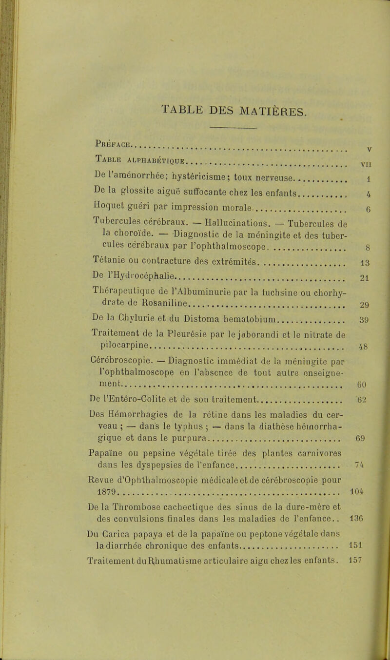 ; Préface Table alphabétique De 1 aménorrhée; hystéricisme; toux nerveuse De la glossite aiguë suffocante chez les enfants Hoquet guéri par impression morale Tubercules cérébraux. — Hallucinations. — Tubercules de la choroïde. — Diagnostic de la méningite et des tuber- cules cérébraux par l’ophthalmoscope 8 Tétanie ou contracture des extrémités 13 De l’Hydrocéphalie 21 Thérapeutique de l’Albuminurie par la luchsine ou chorhy- drate de Rosaniline 29 De la Chylurie et du Distoma hematobium 39 Traitement de la Pleurésie par lejaborandi et le nitrate de pilocarpine 48 Cérébroscopie. — Diagnostic immédiat de la méningite par l’ophthalmoscope en l’absence de tout autre enseigne- ment CiO De l’Entéro-Colite et de son traitement 62 Des Hémorrhagies de la rétine dans les maladies du cer- veau ; — dans le typhus ; — dans la diathèse hémorrha- gique et dans le purpura 69 Papaïne ou pepsine végétale tirée des plantes carnivores dans les dyspepsies de l’enfance 74 Revue d’Ophthalmoscopie médicale et de cérébroscopie pour 1879 104 De la Thrombose cachectique des sinus de la dure-mère et des convulsions finales dans les maladies de l’enfance.. 136 Du Carica papaya et de la papaïne ou peptone végétale dans la diarrhée chronique des enfants 151 Traitement du Rhumatisme articulaire aiguchezles enfants. 157