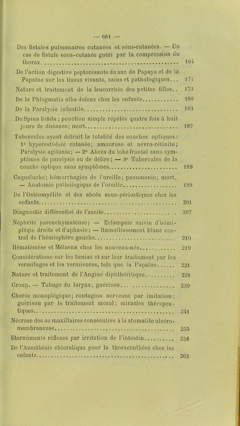 Des fistules pulmonaires cutanées et sous-cutanées. — Un cas de fistule sous-cutanée guéri par la compression du thorax 164 De l’action digestive peptonisante du suc de Papaya et de la Papaïne sur les tissus vivants, sains et pathologiques... 17L Nature et traitement de la leucorrhée des petites filles.. 173 De la Phlegmatia alba dolens chez les enfants 180 De la Paralysie infantile 183 Du Spina bifida ; ponction simple répétée quatre fois à huit jours de distance; mort 187 Tubercules ayant détruit la totalité des couches optiques: 1° hyperesthésie cutanée; amaurose et névro-rétinite; Paralysie agitante; — 2° Abcès du lobe frontal sans sym- ptômes de paralysie ou de délire; — 3° Tubercules de la couche optique sans symptômes 189 Coqueluche; hémorrhagies de l’oreille; pneumonie; mort. — Anatomie pathologique de l’oreille 199 De l’Ostéomyélite et des abcès sous-périostiques chez les enfants 201 Diagnostic différentiel de l’ascite 207 Néphrite parenchymateuse; — Eclampsie suivie d’hémi- plégie droite et d’aphasie; — Ramollissement blanc cen- tral de l’hémisphère gauche 210 Rématémèse et Mêlaena chez les nouveau-nés 219 Considérations sur les tænias et sur leur traitement par les vermifuges et les vermivores, tels que la Papaïne 221 Nature et traitement de l’Angine diphthéritique 228 Croup. — Tubage du larynx; guérison 239 Chorée monoplégique; contagion nerveuse par imitation; guérison par le traitement moral: miracles thérapeu- tiques 241 Nécrose des os maxillaires consécutive à la stomatite ulcéro- membraneuse 255 Eternùmenis réflexes par irritation de l’intestin 258 De l’Anesthésie chloralique pour la thoraccnlhèse chez les enfants 262
