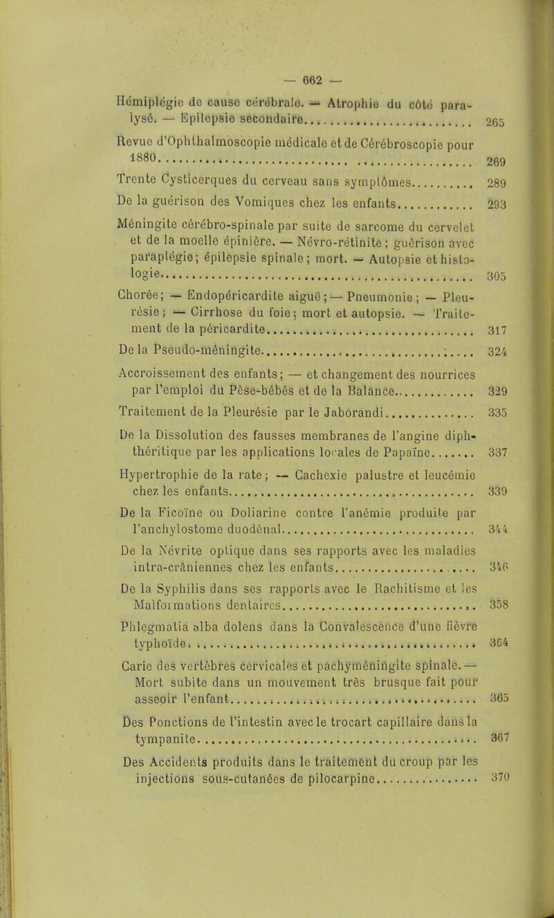 Hémiplégie do cause cérébralo. — Atrophie du côté para- lysé. — Epilepsie secondaire 265 Revue d’Ophthalmoscopie médicale et de Cérébroscopie pour 1880 269 trente Cysticerques du cerveau sans symptômes 289 De la guérison des Vomiques chez les enfants 293 Méningite cérébro-spinale par suite de sarcome du cervelet et de la moelle épinière. — Névro-rétinite ; guérison avec paraplégie; épilepsie spinale; mort. — Autopsie et histo- logie 305 Chorée; — Endopéricardite aiguë;—Pneumonie; — Pleu- résie; — Cirrhose du foie; mort et autopsie. — Traite- ment de la péricardite 317 De la Pseudo-méningite 324 Accroissement des enfants; — et changement des nourrices par l’emploi du Pèse-bébés et de la Balance 329 Traitement de la Pleurésie par le Jaborandi 335 De la Dissolution des fausses membranes de l’angine dipli- théritique par les applications locales de Papaïne 337 Hypertrophie de la rate; — Cachexie palustre et leucémie chez les enfants 339 De la Ficoïne ou Doliarine contre l’anémie produite par l’anchylostome duodénal 344 De la Névrite optique dans ses rapports avec les maladies intra-crâniennes chez les enfants 346 De la Syphilis dans ses rapports avec le Rachitisme et les Malformations dentaires 358 Phlegmalia alba dolens dans la Convalescence d’une fièvre typhoïde 364 Carie des vertèbres cervicales et pachyméningite spinale.— Mort subite dans un mouvement très brusque fait pour asseoir l’enfant 5 . i 365 Des Ponctions de l’intestin avec le trocart capillaire dans la tympanite . 367 Des Accidents produits dans le traitement du croup par les injections sous-cutanées de pilocarpine 370