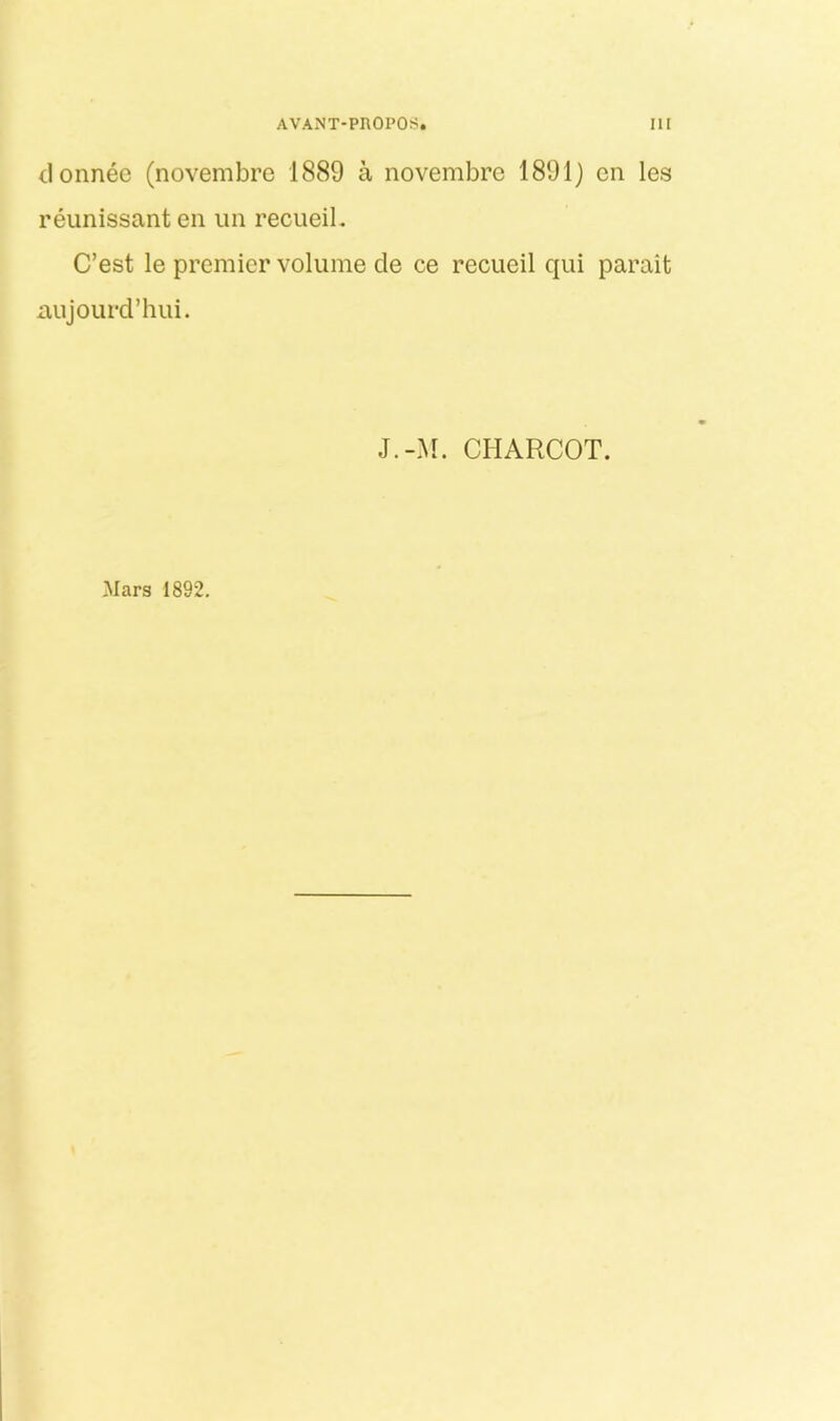 donnec (novembrc 1889 a novembre 1891} cn les reunissant en iin recueiL C’est le premier volume de ce recueil qui parait aujourd’hiii. J.-M. CHARCOT. Mars 1892.