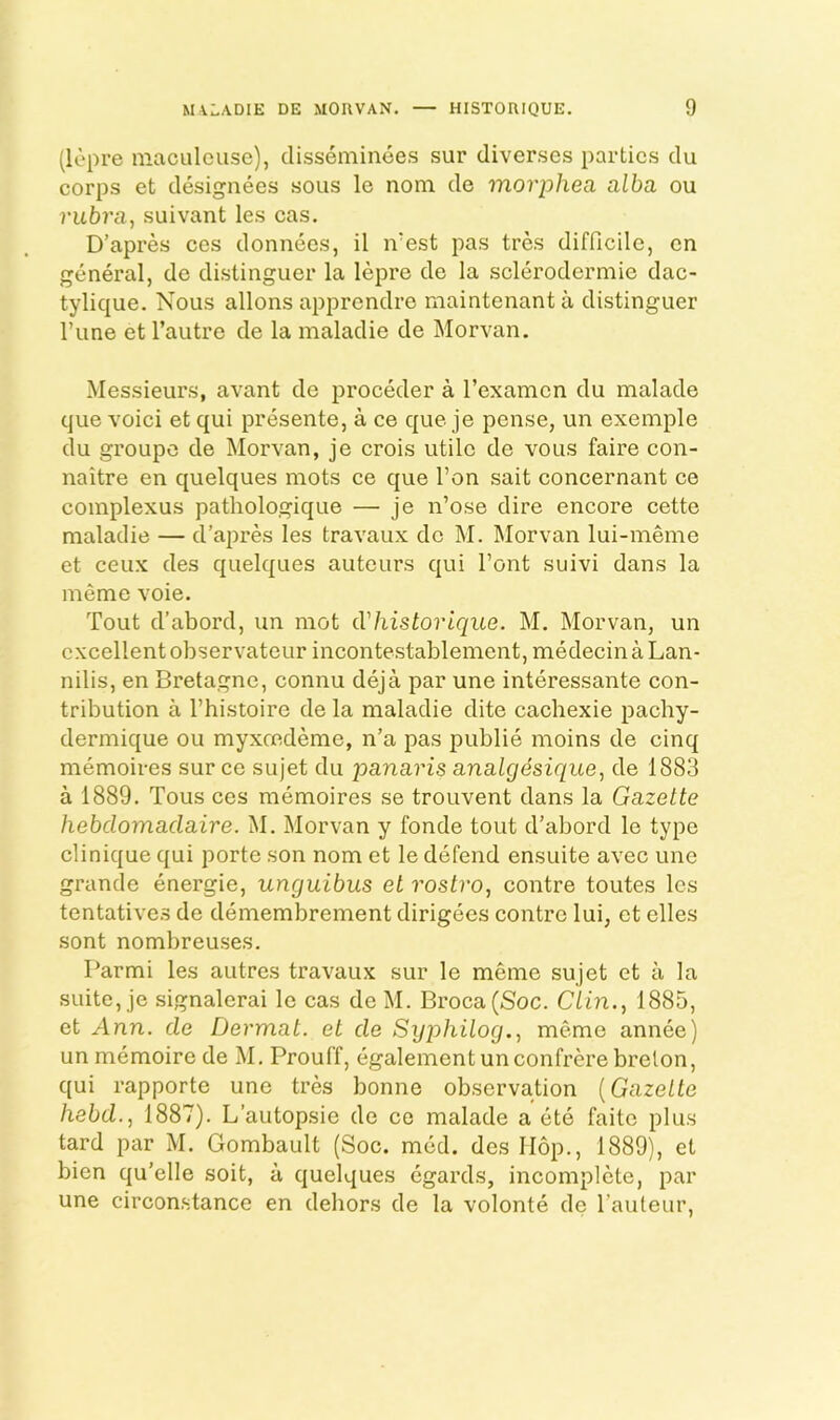 (lepre niacalouse), disseminees sur diverses parties du corps et designees sous le nom de morphea alba ou rubra, suivant les cas. D’apres ces donnecs, il n'est pas tres difficile, cn general, de distinguer la lepre de la scleroderniie dac- tylique. Nous allons apprendre maintenant a distinguer Tune et I’autre de la maladie de Morvan. Messieurs, avant de proceder a Texamcn du malade que voici et qui presente, a ce que je pense, un exemple du groupc de Morvan, je crois utile de vous faire con- naitre en quelques mots ce que I’on sait concernant ce complexus pathologique — je n’ose dire encore cette maladie — d’apres les travaux do M. Morvan lui-meme et ceux des quelques auteurs qui font suivi dans la meme voie. Tout d’abord, un mot (Thistorique. M. Morvan, un excellent observateur incontestablement, medecinaLan- nilis, en Bretagne, connu deja par une interessante con- tribution a I’histoire de la maladie dite cacbexie pachy- dermique ou myxrcdeme, n’a pas publie moins de cinq memoires sur ce sujet du panaris analgesique, de 1883 a 1889. Tous ces memoires se trouvent dans la Gazette hebdomadaire. M. Morvan y fonde tout d’abord le type clinique qui porte son nom et le defend ensuite avec une grande energie, unguibus et rostro, centre toutes les tentatives de demembrement dirigees contre lui, et dies sent nombreuses. Parmi les autres travaux sur le meme sujet et a la suite, je signalerai le cas de M. Broca (Soc. Clin., 1885, et Ann. de Dermat. et de Syphilog., meme annee) un memoire de M, Prouff, egalement un confrere brelon, qui rapporte une tres bonne observation {Gazette hebd., 1887). L’autopsie de ce malade a ete faite plus tard par M. Gombault (Soc. med. des Hop., 1889), et bien qu’elle soit, a quelques egards, incomplete, par une circonstance en debors de la volonte de I’auteur,