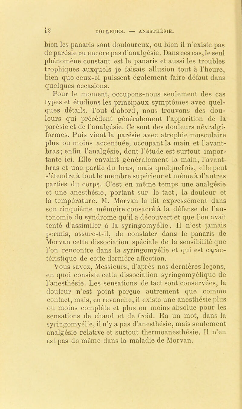 DOULEURS. — ANESTHESIE. bien les panaris sont douloureux, ou bien il n’existe pas de paresie ou encore pas d’analgesie. Dans ces cas, le seul phenomene constant est le panaris et aussi les troubles tropbiques auxquels je faisais allusion tout a I’heure, bien que ceux-ci puissent egalement faire defaut dans quelques occasions. Pour le moment, occupons-nous seulement des cas types et etudions les principaux symptomes avec quel- ques details. Tout d’abord, nous trouvons des dou- leurs qui precedent generalement Tapparition de la paresie et de I’analgesie. Ce sont des douleurs nevralgi- formes. Puis vient la paresie avec atropbie musculaire plus ou moins accentuee, occupant la main et Tavant- bras; enfin I’analgesie, dont I’etude est surtout impor- tante ici. Elle envahit generalement la main, I’avant- bras et une partie du bras, mais quelquefois, elle pent s’etendre a tout le membre superieur et meme a d’autres parties du corps. C’est en meme temps une analgesic et une anesthesie, portant sur le tact, la douleur et la temperature. M. Morvan le dit expressement dans son cinquieme memoire consacre a la defense de Tau- tonomie du syndrome qu’il a decouvert et que Ton avait tente d’assimiler a la syringomyelic. II n’est jamais permis, assure-t-il, de constater dans le panaris de Morvan celte dissociation speciale de la sensibilite quo Ton rencontre dans la syringomyelic et qui est ca,rac- teristique de cette derniere affection. Vous savez, Messieurs, d’apres nos dernieres logons, en quoi consiste cette dissociation syringomyelique de Tanesthesie. Les sensations de tact sont conservees, la douleur n’est point pergue autrement que commo contact, mais, en revanche, il existe une anesthesie plus ou moins complete et plus ou moins absolue pour les sensations de chaud et de froid. En un mot, dans la syringomyelic, il n’y a pas d’anesthesie, mais seulement analgesic relative et surtout thermoanestbesie. Il n’en est pas de meme dans la maladie de Morvan.