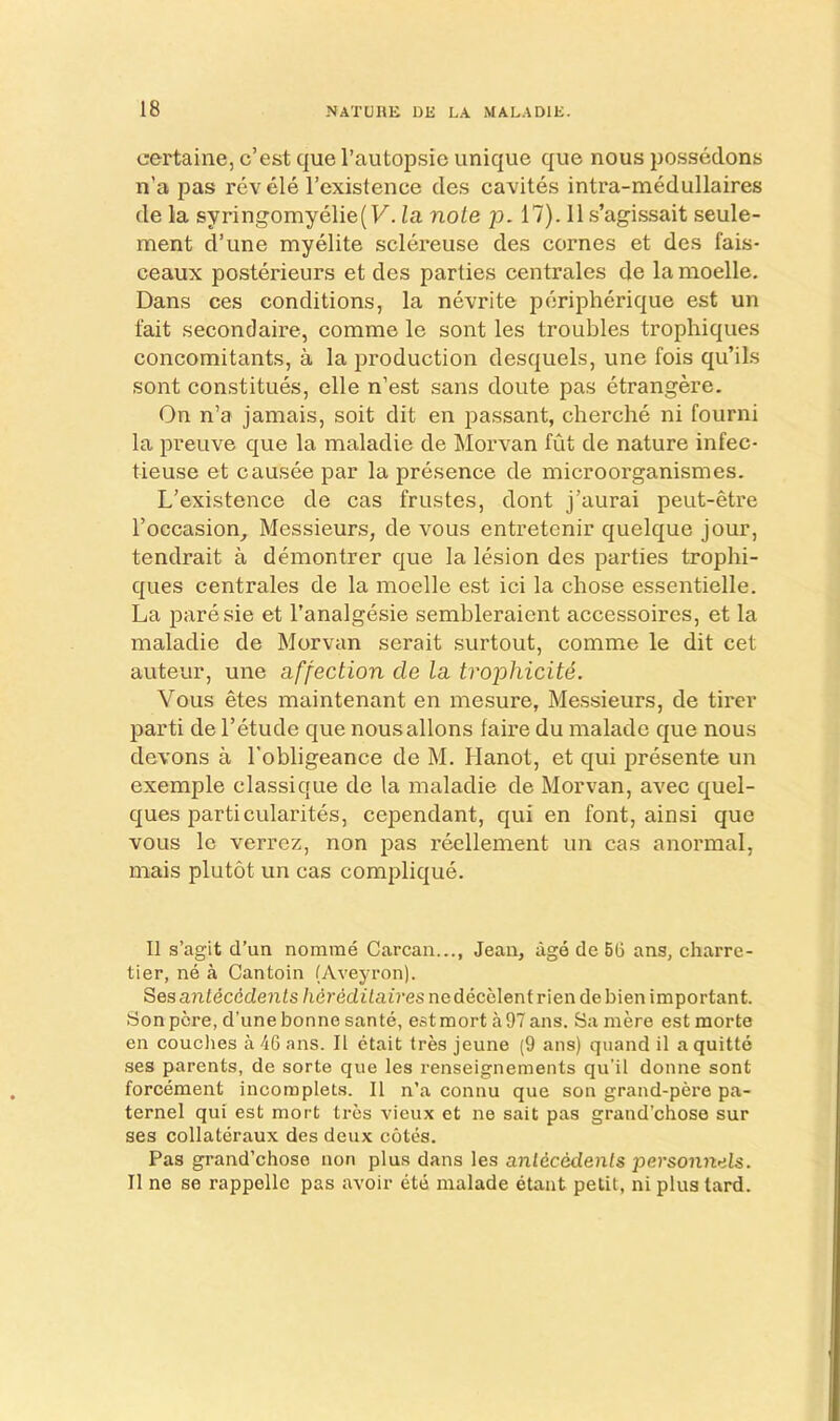 certaine, c’est que I’autopsie unique que nous possedons n’a pas revele I’existence cles cavites intra-medullaires de la syringomyelie(F. la note id. 17). lls’agissait seule- ment d’une myelite sclereuse des comes et des fais- ceaux posterieurs et des parties centrales de la moelle, Dans ces conditions, la nevrite peripherique est un fait secondaire, comme le sont les troubles trophiques concomitants, a la production desquels, une fois qu’ils sont constitues, elle n’est sans doute pas etrangere. On n’a jamais, soit dit en passant, cherche ni fourni la preuve que la maladie de Morvan fut de nature infec- tieuse et causee par la presence de microorganismes. L’existence de cas frustes, dont j’aurai peut-etre I’occasion^ Messieurs, de vous entretenir quelque jour, tendrait a demontrer que la lesion des parties trophi- ques centrales de la moelle est ici la chose essentielle. La paresie et I’analgesie semhleraient accessoires, et la maladie de Morvan serait surtout, comme le dit cet auteur, une affection cle la trophicite. Vous etes maintenant en mesure, Messieurs, de tirer parti de I’etude que nous aliens faire du malade que nous devons a I'obligeance de M. Hanot, et qui presente un exemple classique de la maladie de Morvan, avec quel- ques particularites, cependant, qui en font, ainsi que vous le verrez, non pas reellement un cas anormal, mais plutot un cas complique. II s’agit d’un nomrae Carcan..., Jean, age de 5G ans, charre- tier, ne a Cantoin (Aveyron). Ses antecedents /leredi/aiVesnedecelentriendebienimportant. Son pore, d’une bonne sante, estraort a97ans. Samere estniorte en couches a 46 ans. II etait tres jeune (9 ans) qiiand il aquitte ses parents, de sorte que les renseignements qu’il donne sont forcement incomplets. II n’a connu que son grand-pere pa- ternel qui est mort ti-6s vieux et ne sail pas grand’chose sur ses collateraux des deux cotes. Pas grand’chose non plus dans les antecedents personnels. II ne se rappellc pas avoir ete malade etant petit, ni plustard.