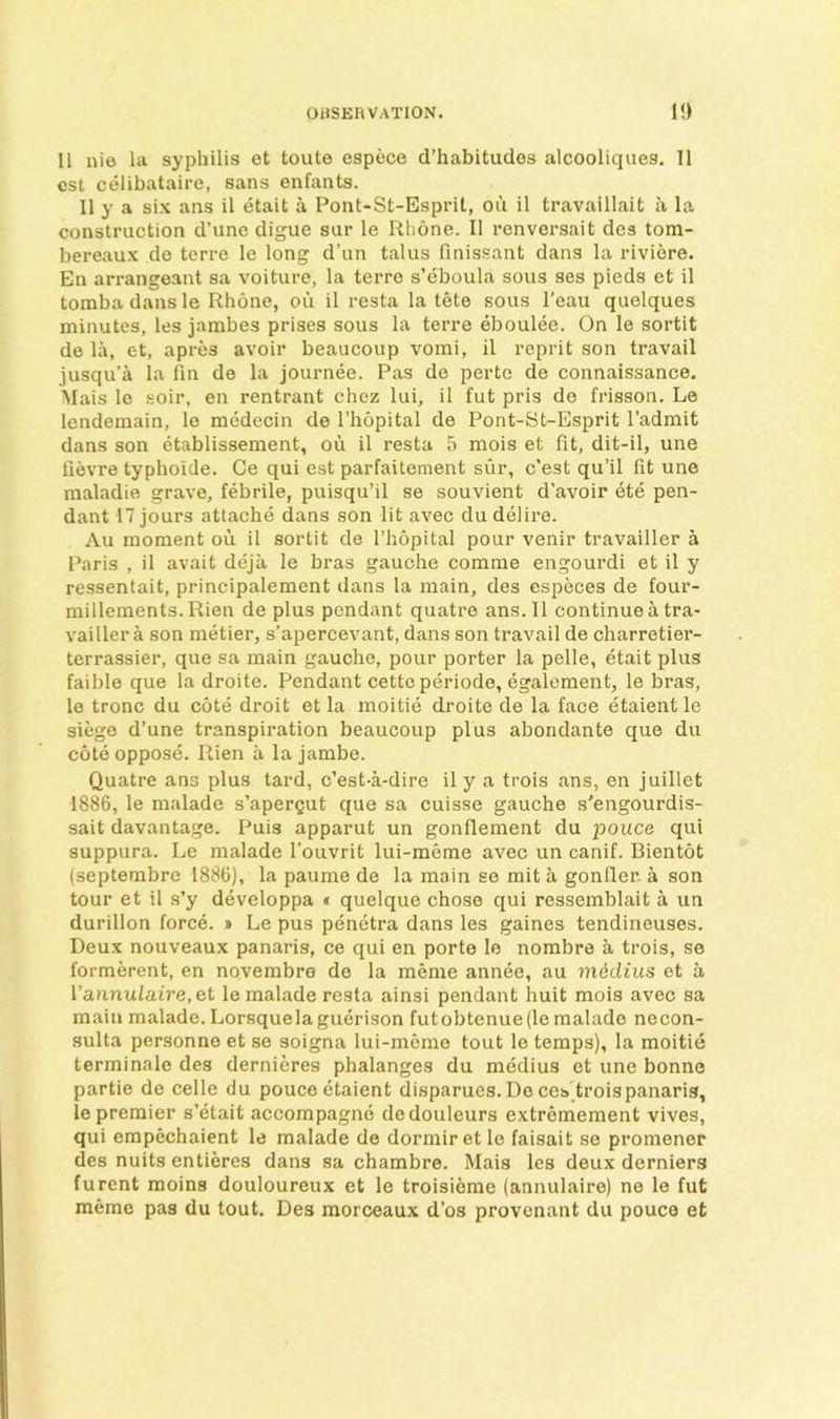 II nie la syphilis et toute espece d’habitudes alcooliques. II cst celibataire, sans enfants. II y a six ans il etait a Pont-St-Esprit, ou il travaillait a la construction d’une digue sur le Rhone. Il renversait des tom- bereaux de terre le long d’un talus finissant dans la riviere. En arrangeant sa voiture, la terre s’eboula sous ses pieds et il tomba dans le Rhone, ou il resta la tete sous I’eau quelques minutes, les jambes prises sous la terre eboulee. On le sortit de la, et, apres avoir beaucoup vomi, il reprit son travail jusqu’a la fin de la journee. Pas de perto de connaissance. Alais le soir, en rentrant chez lui, il fut pris de frisson. Le lendemain, le medecin de I’hopital de Pont-St-Esprit I’adrait dans son etablissement, ou il resta 5 mois et fit, dit-il, une lievre typhoide. Ce qui est parfaitement siir, c’est qu’il fit une maladie grave, febrile, puisqu’il se souvient d’avoir ete pen- dant 17 jours attache dans son lit avec du delire. Au moment ou il sortit de I’hopital pour venir travailler a Paris , il avait deja le bras gauche comme engourdi et il y ressentait, principalement dans la main, des especes de four- millements.Rien de plus pendant quatre ans.Il continue a tra- vailler a son metier, s’apercevant, dans son travail de charretier- terrassier, que sa main gauche, pour porter la pelle, etait plus faible que la droite. Pendant cetteperiode, egalement, le bras, le tronc du cote droit et la moitie droite de la face etaient le siege d’une transpiration beaucoup plus abondante que du cote oppose. Rien a la jambe. Quatre ans plus tard, c’est-a-dire il y a trois ans, en juillet 1886, le malade s’apergut que sa cuisse gauche s’engourdis- sait davantage. Puis apparut un gonfleraent du pouce qui suppura. Le malade I'ouvrit lui-meme avec un canif. Bientot (septembre 1886), la paume de la main se mit a gonfier. a son tour et il s’y developpa « quelque chose qui ressemblait a un durillon force. » Le pus penetra dans les gaines tendinouses. Deux nouveaux panaris, ce qui en porte le nombre a trois, se formerent, en novembre de la meme annee, au midius et a Varinulaire,et le malade resta ainsi pendant huit mois avec sa main malade. Lorsquelaguerison futobtenue(le malade necon- sulta personne et se soigna lui-meme tout le temps), la moitie terminale des dernieres phalanges du medius et une bonne partie de celle du pouce etaient disparues.Deces'troispanaris, le premier s’etait accompagne dedouleurs extremement vives, qui empechaient le malade de dormir et le faisait se promener des nuits entieres dans sa chambre. Mais les deux derniers furent moins douloureux et le troisieme (annulaire) ne le fut memo pas du tout. Des morceaux d’os provcnant du pouce et