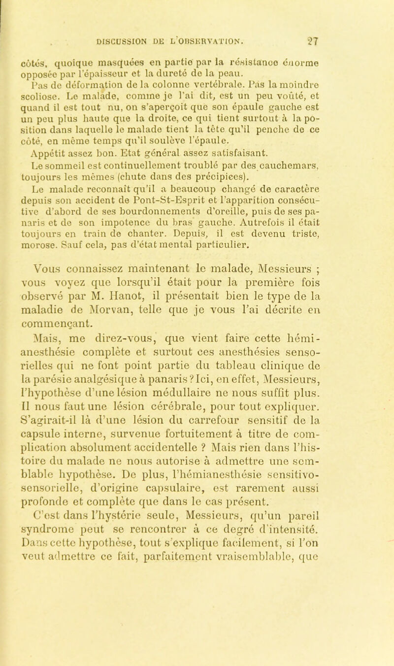 cutos, quoique masquoes en partio par la resistance caorme opposeo par I’epaisseur et la durote do la poau. Pas de deformation de la colonne vertebrale. Pas la moindre scoliose. Le malade, comme je I’ai dit, cst un peu voute, et quand il est tout nu, on s’apergoit que son epaule gauche est un peu plus haute que la droite, ce qui tient surtout a la po- sition dans laquelle le malade tient la tete qu’il penche do ce cote, en memo temps qu’il souleve I'epaule. Appetit assez bon. Etat general assez satisfaisant. Lesommeil est continuellement trouble par des cauchemars, toujours les memes (chute dans des precipices). Le malade reconnait qu’il a beaucoup change de caractere depuis son accident de Pont-St-Esprit et I’apparition consecu- tive d’abord de ses bourdonnements d’oreille, puis de ses pa- naris et do son impotence du bras gauche. Autrefois il etait toujours en train de chanter. Depuis, il est devenu triste, morose. Sauf cela, pas d’etat mental particulier. VoLi.s connaissez maintenant le malade, Messieurs ; vous voyez que lorsqu’il etait pour la premiere fois observe par M. Hanot, il presentait bien le type de la maladie de Morvan, telle que je vous I’ai decrite en commencant. ^lais, me direz-vous, que vient faire cette hemi- anesthesie complMe et surtout ces anesthesies senso- rielles qui ne font point partie du tableau clinique de la paresie analgesique a panaris ? lei, on effet, Messieurs, riiypothese d’une lesion medullaire ne nous suffit plus. 11 nous faut une lesion cerebrale, pour tout expliquer. S’agirait-il la d’une lesion du carrefour sensitif de la capsule interne, survenue fortuitement a titre de com- plication absolument accidentelle ? Mais rien dans I’his- toire du malade ne nous autorise a admettre une sem- blable hypothese. De plus, I’hemianesthesie sensitivo- sensoriclle, d’origine capsulaire, est rarement aussi profonde et complete que dans le cas present. Cost dans I’liysterie seule. Messieurs, qu’un pared syndrome pent se rencontrer a ce degre d’intensite. Dans cette hypotbese, tout s’explique facalement, si Ton veut admettre ce fait, parfaitement vraisemblable, c[ue