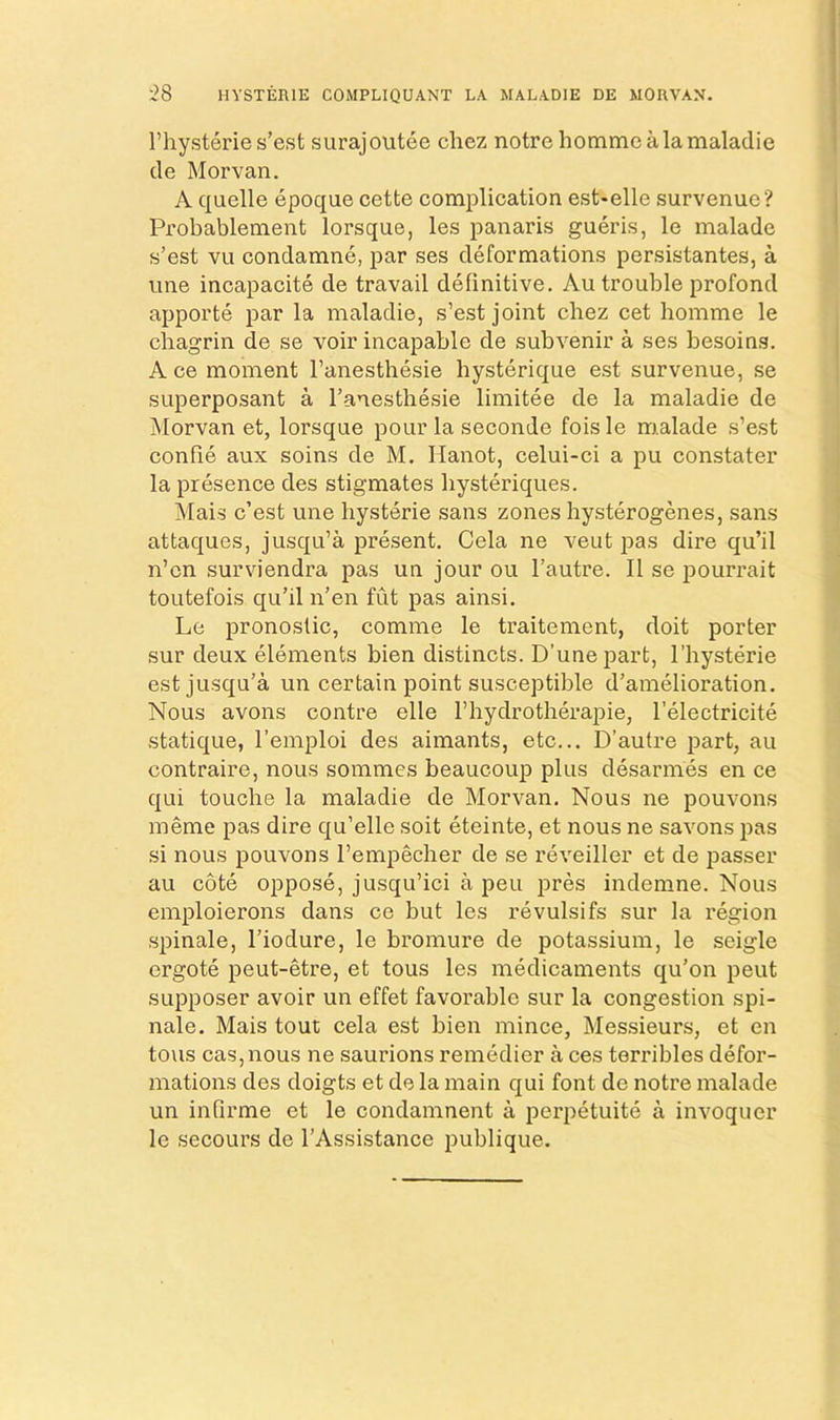 ‘28 HVSTERIE COMPLIQUANT LA MALADIE DE MORVAN. I’hysterie s’est surajoutee chez notre hommealamaladie de Morvan. A quelle epoque cette complication est-elle survenue? Probablement lorsque, les panaris gueris, le malade s’est vu condamne, par ses deformations persistantes, a line incapacite de travail definitive. Au trouble profond apporte par la maladie, s’est joint chez cet homme le chagrin de se voir incapable de subvenir a ses besoins. Ace moment I’anesthesie hysterique est survenue, se superposant a Tanesthesie limitee de la maladie de Morvan et, lorsque pour la seconde fois le malade s’est confie aux soins de M. Hanot, celui-ci a pu constater la presence des stigmates bysteriques. Mais c’est une hysterie sans zones hysterogenes, sans attaques, jusqu’a present. Cela ne veut pas dire qu’il n’cn surviendra pas un jour ou I’autre. II se irourrait toutefois qu’il n’en fut pas ainsi. Le pronostic, comme le traitement, doit porter sur deux elements bien distincts. D’unepart, I’hysterie est jusqu’a un certain point susceptible d’amelioration. Nous avons contre elle I’hydrotherapie, I’electricite statique, I’emploi des aimants, etc... D’autre part, au contraire, nous sommes beaucoup plus desarmes en ce qui touche la maladie de Morvan. Nous ne pouvons meme pas dire qu’elle soit eteinte, et nous ne savons pas si nous pouvons I’empecher de se reveiller et de passer au cote oppose, jusqu’ici a pen pres indemne. Nous emploierons dans ce but les revulsifs sur la region spinale, I’iodure, le bromure de potassium, le seigle ergote peut-etre, et tous les medicaments qu’on peut supposer avoir un effet favorable sur la congestion spi- nale. Mais tout cela est bien mince, Messieurs, et en tous cas,nous ne saurions remedier a ces terribles defor- mations des doigts et de la main qui font de notre malade un infirme et le condamnent a perpetuite a invoquer le secours de I’Assistance publique.