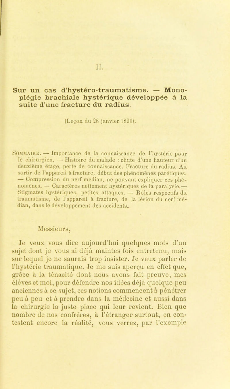 II. Sur un cas d’hyst^ro-traumatisme. — Mono- pl6gie brachiale hysterique d^veloppee a la suite d’une fracture du radius. (Lecon dii 28 janvier 1890). SOMMAiRE. — Importance cle la connaissance de I’hyst^rie pour le chirurgien. — Histoire du malade : chute d’une hauteur d’un deuxieme 6tage, perte de connaissance. Fracture du radius. Au sortir de I’appareil a fracture, d6but des phenombnes pardtiques. — Compression du nerf mddian, ne pouvant expliquer ces phd- nombnes. — Caracteres nettement hystdriques de la paralysie.— Stiginates hystbiiques, petites attaques. — Roles respectifs du Iraumatisme, de I’appareil a fracture, de la l6sion du nerf me- dian, dans le d6veloppemcnt des accidents. Mes.sieur.s, Je veux vou.s dire aujourd’hui quelques mots d'un sujet dont jc vous ai dojii maintes foi.s entretenu, mais sur lequel je ne saurais trop insister. Je veux parler de I’hysterie trauinatique. Je me suis apergu en effet que, grace a la tenacite dont nous avons fait preuve, raes eleves et moi, pour defendre nos idees dcja quelque pen anciennes a ce sujet, ces notions commencent a penetrer peu a peu et a prendre dans la medecine et aussi dans la cliirurgie la juste place qui leur revient. Bien que nombre de nos confreres, a I’etranger surtout, en con- testent encore la realite, vous verroz, par I’exemple