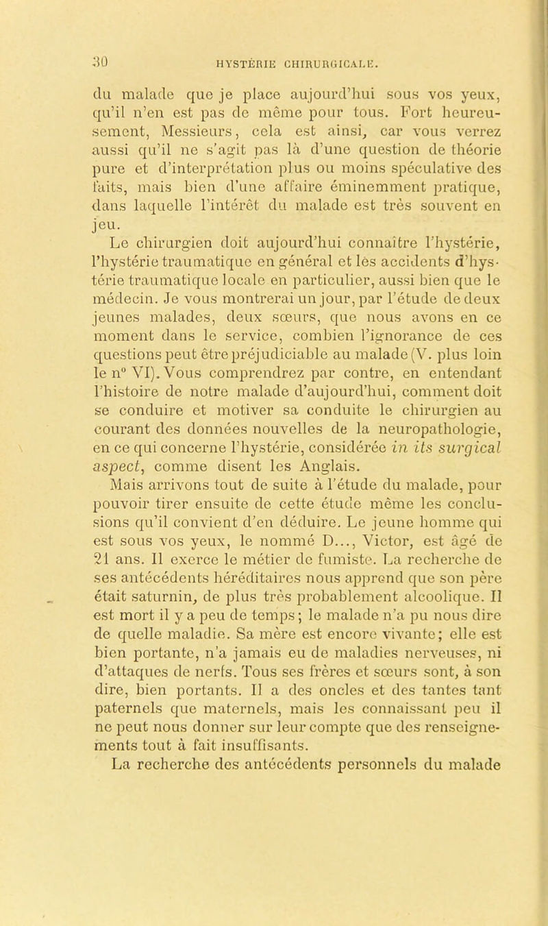 HYSTERIli CHIRURGIGALl'. :u) du malacle que je place aujourd’hui sous vos yeux, qu’il n’en est pas de meine pour tous. Fort heureu- semcnt, Messieurs, cela est ainsi, car vous verrez aussi qu’il ne s’agit pas la d’uiie question de tlieorie pure et d’interpretation plus ou moins speculative des laits, mais bien d’une affaire eminemnient pratique, dans laquelle I’interet dii malade est tres souvent en jeu. Le chirurgien doit aujourd’hui connaitre I’hysterie, I’hysterie traumatique en general et les accidents d’hys- terie trauinatique locale en particulier, aussi bien que le medecin. Je vous montrerai un jour, par I’etude dedeux jeunes malades, deux soeurs, que nous avons en ce moment dans le service, combien I’ignorance de ces questions pent etreprejudiciable au malade (V. plus loin len“ VIj.Vous comprendrez par contre, en entendant I’histoire de notre malade d’aujourd’hui, comment doit se conduire et motiver sa conduite le chirurgien au courant des donnees nouvelles de la neuropathologie, en ce qui concerne I’hysterie, consideree in its surgical aspect, comme disent les Anglais. Mais arrivons tout de suite a I’etude du malade, pour pouvoir tirer ensuite de cette etude meme les conclu- sions qu’il convient d’en deduire. Le jcune homme qui est sous VOS yeux, le nomme D..., Victor, est age de 21 ans. II excrce le metier de fumiste. La recherche de ses antecedents hereditaires nous apprcnd que son pere etait saturnin, de plus tres probablement alcoolique. II est mort il y a peu de temps; le malade n’a pu nous dire de quelle maladie. Sa mere est encore vivante; elle est bien portante, n’a jamais eu de maladies nerveuses, ni d’attaques de nerls. Tous ses freres et soeurs sent, a son dire, bien portants. II a des oncles et des tantes tant paternels que maternels, mais les connaissanl peu il ne pent nous donner sur leur compte que des renseigne- ments tout a fait insuffisants. La recherche des antecedents personnels du malade