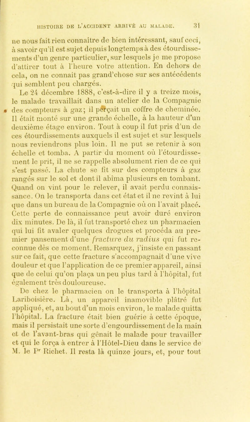 ne nous fait rien connaltre cle bicn interessant, sauf ccci, a savoir qu’il est sujet depuis longtempsa cles etourclisse- ments d’un genre particulier, sur lesquels jc me propose d’attirer tout a I’heure votre attention. En dehors de cela, on ne connait pas grand’cliose sur scs antecedents qui semblent peu charges. Le 24 decembre 1888, c’est-a-dire il y a treize mois, le maladc travaillait dans un atelier de la Compagnie • des compteurs a gaz; il pSt’gait un coffre de cheminee. II etait monte sur une grande echelle, a la hauteur d’un deuxieme etage environ. Tout a coup il fut pris d’un de ces etourdissements auxquels il est sujet et sur lesquels nous reviendrons plus loin. Il ne put se retenir a son echelle et tomba. A partir du moment ou I’etourdisse- ment le prit, il ne se rappelle absolument rien de ce qui s’est passe. La chute se fit sur des compteurs a gaz ranges sur le sol et dontil abima plusieurs en tombant. Quand on vint pour le relever, il avait perdu connais- sance. On le transporta dans cet etat et il ne revint a lui que dans un bureau de la Compagnie ou on I’avait place. Cette perte de connais.sance pent avoir dure environ dix minutes. De la, il futtransporte chez un pharmacien qui lui fit avaler quelques drogues et proceda au pre- mier pansement d’une fracture du radius qui fut re- connue des ce moment. Remarque/, j’insiste en passant sur ce fait, que cette fracture s’accompagnait d’une vive douleur et que I’application de ce premier appareil, ainsi que de celui qu’on plaga un peu plus tard a fhopital, fut egalement tres douloureuse. Do chez le pharmacien on le transporta a fhopital Lariboisiere. La, un appareil inamovible platre fut applique, et, au bout d’un mois environ, le malade quitta fhopital. La fracture etait bien guerie a cette epoque, mais il persistait unesorte d’engourdissementdela main et de favant-bras qui genait le malade pour travailler et qui le forga a entrer a f IIotel-Dieu dans le service de M. le P’’ Richet, Il resta la quinzo jours, et, pour tout