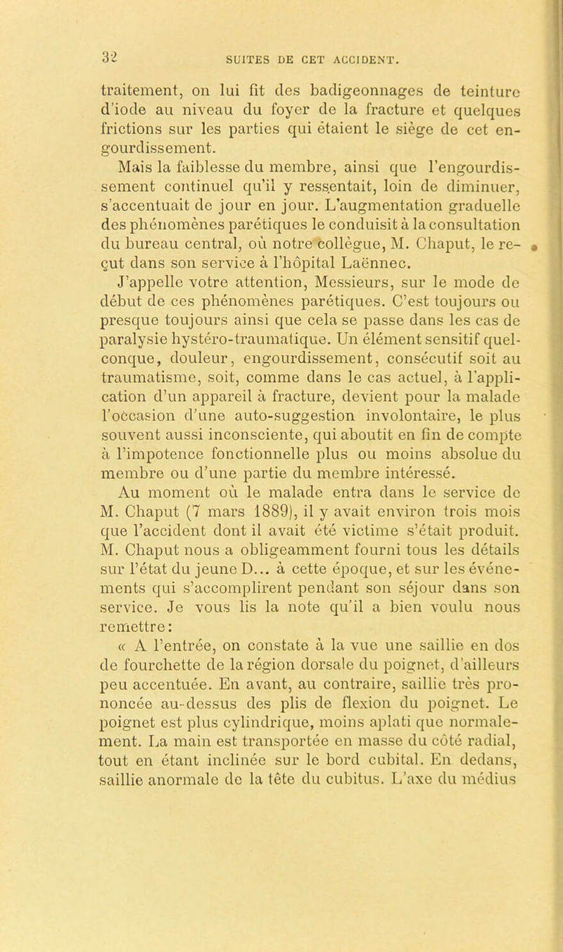 traitement, on lui fit clcs badigeonnages de teinturc d’iode au niveau du foyer de la fracture et quelques frictions sur les parties qui etaient le siege de cet en- gourdissement. Mais la faiblesse du membre, ainsi que I’engourdis- sement coiitinuel qu’ii y ressentait, loin de diminuer, s’accentuait de jour en jour. L’augmentation graduelle des phenomenes paretiques le conduisit a la consultation du bureau central, ou notre collegue, M. Chaput, le re- gut dans son service a Thopital Laennec. J’appelle votre attention, Messieurs, sur le mode de debut de ces phenomenes paretiques. C’est toujours ou presque toujours ainsi que cela se passe dans les cas de paralysie hystero-traumatique. Un element sensitif quel- conque, douleur, engourdissement, consecutif soit au traumatisme, soit, comme dans le cas actuel, a I’appli- cation d’un appareil a fracture, devient pour la malade I’oCcasion d’une auto-suggestion involontaire, le plus souvent aussi inconsciente, qui aboutit en fin de compte a rimpotence fonctionnelle plus ou moins absolue du membre ou d’une partie du membre interesse. Au moment ou le malade entra dans le service de M. Chaput (7 mars 1889), il y avait environ trois mois que I’accident dont il avait ete victime s’etait produit. M. Chaput nous a obligeamment fourni tous les details sur I’etat du jeune D... a cette epoque, et sur les evene- ments qui s’accomplirent pendant son sejour dans son service. Je vous lis la note qu’ii a bien voulu nous remettre: « A I’entree, on constate a la vue une saillie en dos de fourchette de la region dorsale du poignet, d’ailleurs peu accentuee. En avant, au contraire, saillie tres pro- noncee au- dessus des plis de fle.xion du poignet. Le poignet est plus cylindrique, moins aplati que normale- ment. La main est transportee en masse du cote radial, tout en etant inclinee sur le bord cubital. En dedans, saillie anormale de la tete du cubitus. L’axe du medius