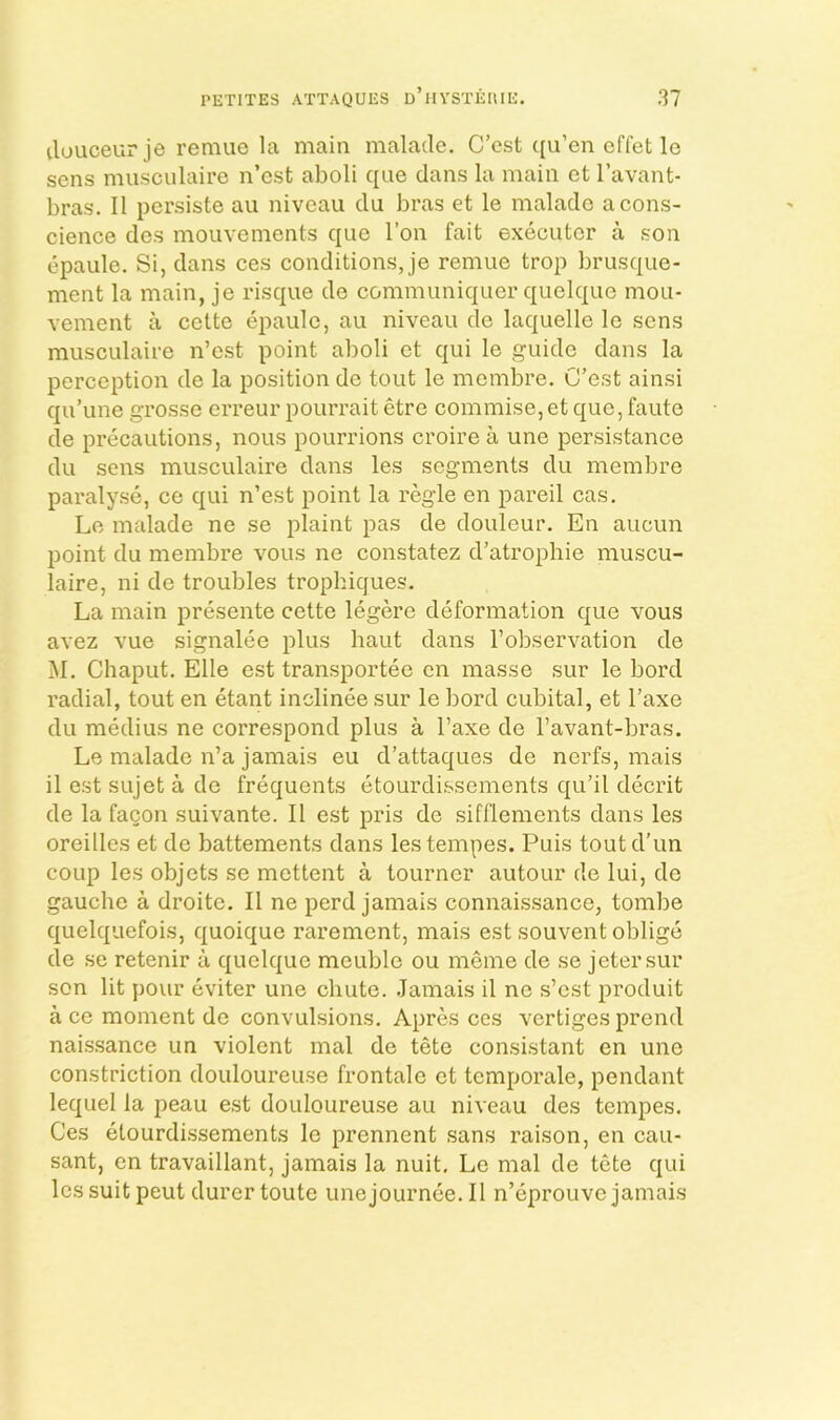 ilouceurje remuc la main malacle. C’est qu’en cffet lo sens musculaire n’cst aboli qiie dans la main et I’avant- bras. II persiste au niveau du bras et le malado a cons- cience dcs moLivements qiie Ton fait executer a .son epaule. Si, dans ces conditions, je remue trop brusque- ment la main, je risque de communiquer quelque mou- vement a cette epaule, au niveau de laquelle le sens musculaire n’est point aboli et qui le guide dans la perception de la position de tout le membre. C’est ainsi qu’une grosse erreur pourrait etre commise,et que, faute de precautions, nous pourrions croire a une persistance du sens musculaire dans les segments du membre paralyse, ce qui n’est point la regie en pareil cas. Le malade ne se plaint pas de douleur. En aucun point du membre vous ne constatez d’atrophie muscu- laire, ni de troubles trophiques. La main presente cette legere deformation que vous avez vue signalee plus baut dans I’observation de M. Chaput. Elle est transportee en masse sur le bord radial, tout en etant inclinee sur le bord cubital, et I’axe du medius ne correspond plus a I’axe de I’avant-bras. Le malade n’a jamais eu d’attaques de nerfs, mais il est sujet a de frequents etourdissements qu’il decrit de la facon suivante. II est pris de sifflements dans les oreilles et de battements dans lestempes. Puis toutd'un coup les objets se mettent a tourner autour de lui, de gauche a droite. II ne perd jamais connaissance, tombe quelquefois, quoique rarement, mais est souvent oblige de se retenir a quelque meuble ou meme de se jetersur son lit pour eviter une chute, .lamais il ne s’est produit a ce moment de convulsions. Apres ces vertiges prend naissance un violent mal de tete consi.stant en une constriction douloureuse frontale et temporale, pendant lequel la peau e.st douloureu.se au niveau des tempes. Ces etourdi.ssements le prennent sans raison, en cau- sant, en travaillant, jamais la nuit. Le mal de tete qui les suit peut durertoute unejournee. Il n’eprouve jamais