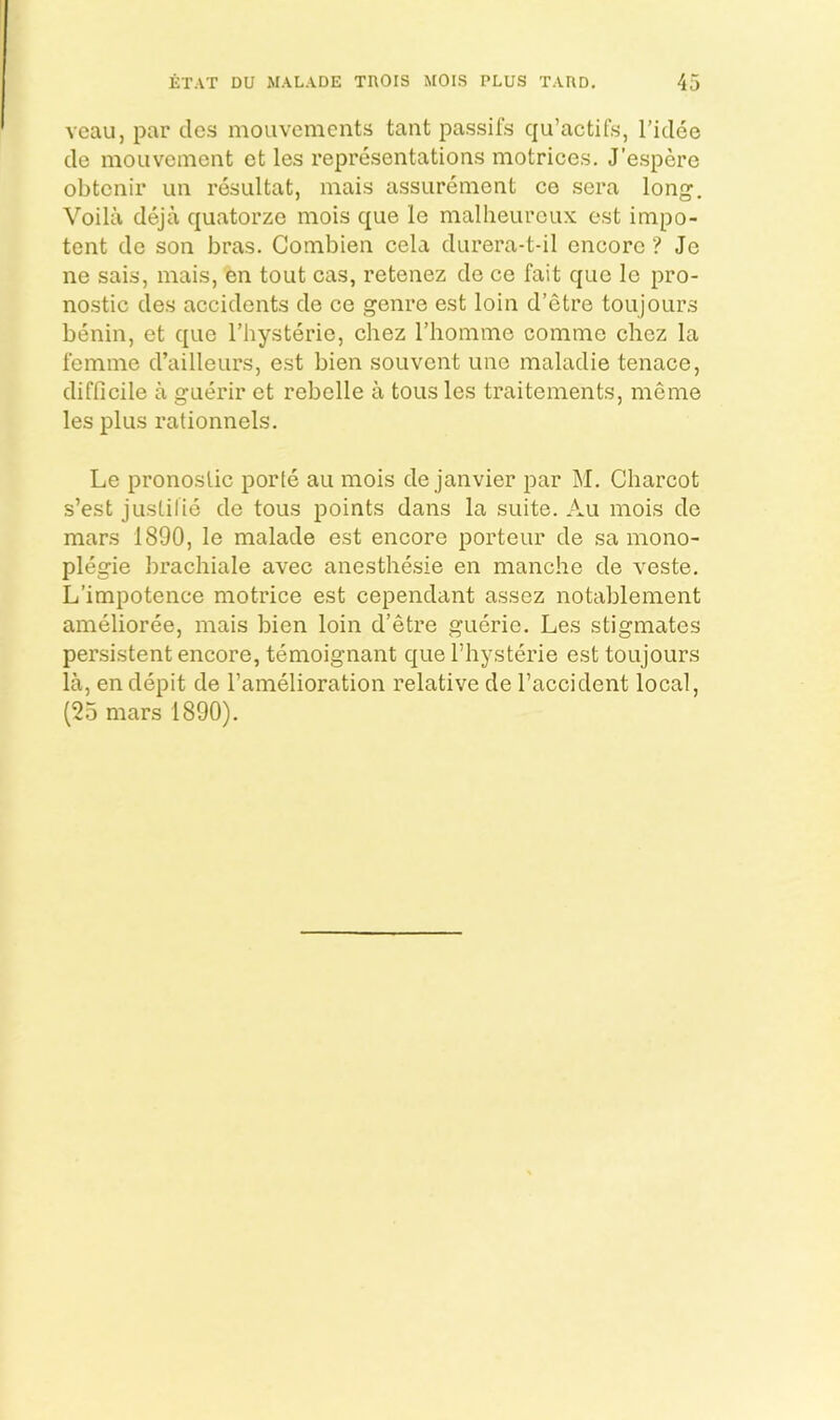 Ycau, par cles mouvements tant passifs qu’actifs, Tidee de moLivoinent ct les representations motrices. J’espere obtcnir un resultat, inais assureinent ce sera long, Voila deja quatorzo mois que le malheurcux est impo- tent de son bras. Combien cela durera-t-il encore ? Je ne sais, mais, en tout cas, retenez de ce fait quo Ic pro- nostic des accidents de ce genre est loin d’etre toujours benin, et que Thysterie, ehez rhomme comme chez la femme d’ailleurs, est bien souvent une maladie tenace, difficile a guerir et rebelle a tons les traitements, meme les plus rationnels. Le pronoslic porte au mois de janvier par M. Charcot s’est justilie de tous points dans la suite. Au mois de mars 1890, le malade est encore porteur de sa mono- plegie brachiale avec anesthesie en manche de veste. L’impotence motrice est cependant assez notablement amelioree, mais bien loin d’etre guerie. Les stigmates persistent encore, temoignant que I’hysterie est toujours la, en depit de I’amelioration relative de Faccident local, (25 mars 1890),