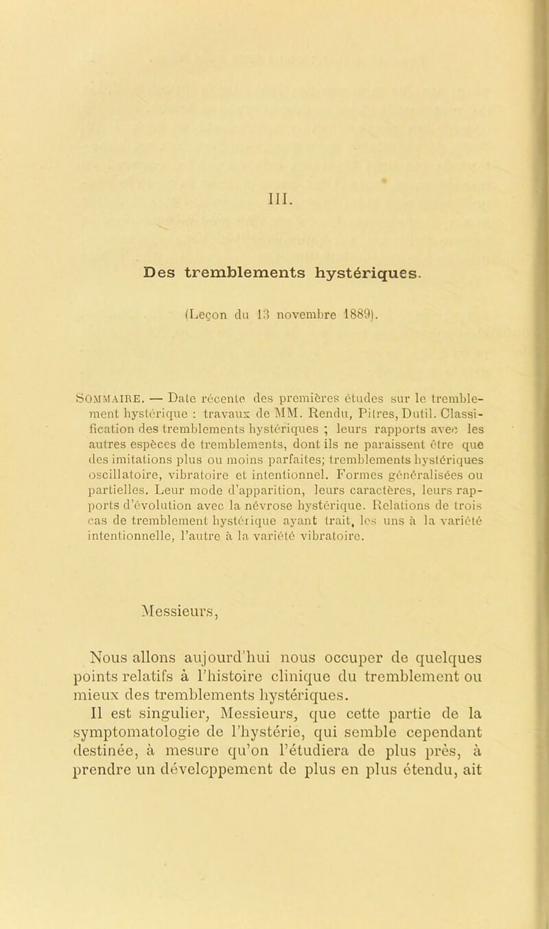 III. Des tremblements hyst^riques. (Le?.on clu 13 novembre 1889). SOMMAIRE. — Date I’ccente des premieres etudes sur le tremble- ment hysterique : travaus de MM. Rendu, Pitres, Dutil. Classi- fication des tremblements bysteriques ; leurs rapports avec les autres espbces de tremblements, dont ils ne paraissent etre que des imitations plus ou moins parfailes; tremblements bystdriques oscillatoire, vibratoire et intentionnel. Formes g(^n(^ralisees ou partielles. Leur mode d’apparition, leurs caracteres, leurs rap- ports d’evolution avec la n6vrose hysterique. Relations de trois cas de tremblement hysterique ayant trait, les uns a la variety intentionnelle, I’autre a la varietd vibratoire. Messieurs, Nous allons aujourcl’hui nous occuper cle quelques points relatifs a I’histoire clinique clu tremblement ou mieux des tremblements bysteriques. 11 est singulier, Messieurs, que cette partie de la symptomatologie de Thysterie, qui semble cependant destinee, a mesure qu’on I’etudiera de plus pres, a prendre un developpement de plus en plus etendu, ait