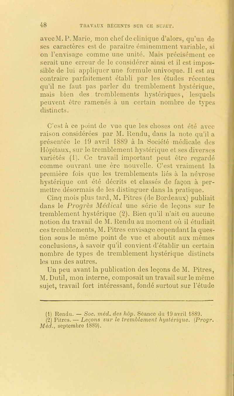 avecM. P. Mario, moii chef do clinique d’alors, qu’un do ses caracteres est do paraitre cminemment variable, si on I’envisago comnie une unite. Mais precisement ce serait une erreur de le considerer ainsi et il est impos- sible de lui appliqucr une formule univoque. II est au contraire parfaitement etabli par les etudes recentes qu’il ne faut pas parler du tremblement hysterique, mais bien des trembleinents bysteriques, lesquels peuvent etre ramenes a un certain noinbre de type.s distincts. C’cst a ce point de vue que les choses ont ete avee raison considerees par M. Rendu, dans la note qu’il a presentee le 19 avril 1889 a la Societe medicale des liopitaux, SLir le tremblement hysterique et ses diverscs varietes (1). Ce travail important pent etre regarde comme ouvrant une ere nouvelle. C’est vraiment la premiere fois que les tremblements lies a la nevrose hysterique ont ete decrits et classes de fagon a per- mettre desormais de les distinguer dans la pratique. Cinq mois plus tard, M. Pitres (de Bordeaux) publiait dans le Progres Medical une serie de legons sur le tremblement hysterique (2). Bien qii’il n’ait eu aucune notion du travail de M. Rendu au moment on il etudiait ces tremblements, M. Pitres envisage cependant la ques- tion sous le meme point de vue et aboutit aux memes conclusions, a savoir qu’il convient d’etablir un certain nombre de types de tremblement hysterique distincts les uns des autres. Un peu avant la publication des legons de M. Pitres, M. Dutil, mon interne, composait un travail sur le meme sujet, travail fort interessant, fonde surtout sur I’etude (1) Rendu. — Soc. mid. des hop. Scianco du 19 avril 1889. (2) Pitres. — Legons sur le tremblement hysterique. {Progr. Med., septembre 1889).