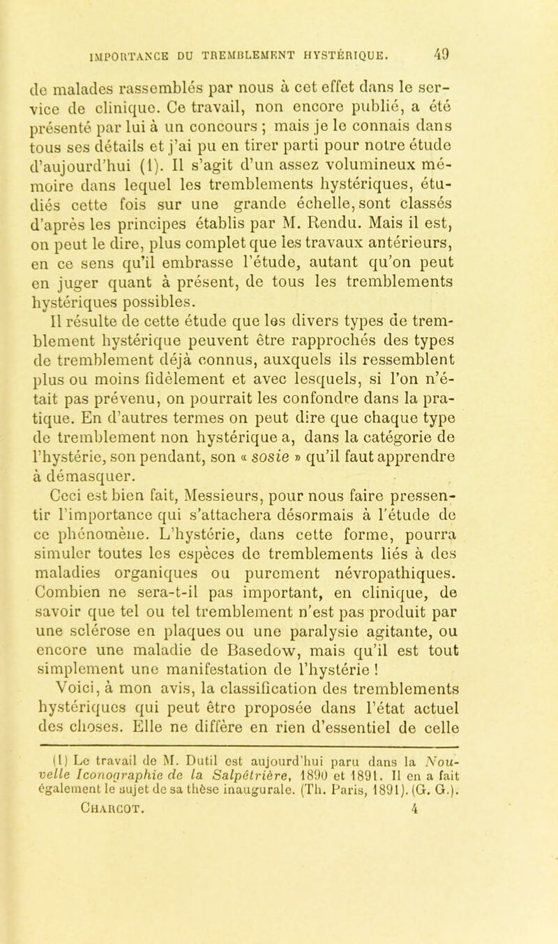 do malades rassembles par nous a cet effet dans le ser- vice de Clinique. Ce travail, non encore public, a ete presente par lui a un concours ; mais je le connais dans tous ses details et j’ai pu en tirer parti pour notre etude d’aujourd’hui (1). II s’agit d’un assez volumineux me- moire dans lequel les tremblements hysteriques, etu- dies cette fois sur une grande echelle,sont classes d’apres les principes etablis par M. Rendu, Mais il est, on pent le dire, plus complet que les travaux anterieurs, en ce sens qu’il enibrasse I’etude, autant qu’on pent en juger quant a present, de tous les tremblements hysteriques possibles. II resulte de cette etude que les divers types de trem- blement hysterique peuvent etre rapproches des types de tremblement deja connus, auxquels ils ressemblent plus ou moins fidelement et avec lesquels, si Ton n’e- tait pas prevenu, on pourrait les confondre dans la pra- tique. En d’autres termes on peut dire que chaque type de tremblement non hysterique a, dans la categorie de I’hysterie, son pendant, son « sosie » qu’il faut apprendre a demasquer. Ccci est bien fait, Messieurs, pour nous faire pressen- tir I’importance qui s’attachera desormais a I’etude do ce pbenomene. L’hysterie, dans cette forme, pourra simulcr toutes les especes de tremblements lies a des maladies organiques ou purement nevropathiques. Combien ne sera-t-il pas important, en clinique, de savoir que tel ou tel tremblement n’est pas produit par une sclerose en plaques ou une paralysie agitante, ou encore une maladie de Basedow, mais qu’il est tout simplement une manifestation de I’hysterie ! Voici, a mon avis, la classification des tremblements hysteriques qui peut etre proposee dans I’etat actuel des clioscs. Elle ne differe en rien d’essentiel de celle (1) Le travail de M. Dutil est aujourd’hui paru dans la Nou- velle Icononraphie de la Salpetridre, 1890 et 1891. II en a fait tgaleinent le aujet de sa th6se inaugurale. (Th. Paris, 1891). (G. G.). Charcot. 4
