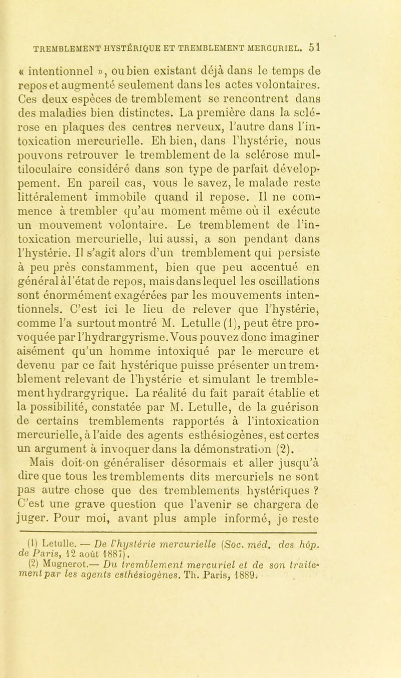 « intentionnel », oubien existant cleja clans Ic temps de reposet augmente seulement dans les actes volontaircs. Ces deux especes de tremblement se rencontrent dans des maladies bien distinctes. La premiere dans la selo- rose en plaques des centres nerveux, I'autre dans I’in- toxication mercurielle. Eh bien, dans I’hysterie, nous pouvons retrouver le tremblement de la sclerose mul- tiloculaire considere dans son type de parfait develop- pement. En pared cas, vous le savez, le malade reste litteralement immobile quand il repose. II ne com- mence a trembler qu’au moment meme ou il execute un mouvement volontaire. Le tremblement de I’in- toxication mercurielle, lui aussi, a son pendant dans I’hysterie. II s’agit alors d’un tremblement qui persiste a pen pres constamment, bien que peu accentue en general aI’etatde repos, maisdanslequel les oscillations sont enormement exagerees par les mouvements inten- tionnels. C’est ici le lieu de relever que I’hysterie, comme I’a surtout montre M. Letulle (1), peut etre pro- voquee par I’hydrargyrisme. Vous pouvez done imaginer aisement qu’un homme intoxique par le mercure et devenu par ce fait hysterique puisse presenter un trem- blement relevant de I’bysterie et simulant le tremble- ment hydrargyrique. Larealite du fait parait etablie et la possibilite, constatee par M. Letulle, de la guerison de certains tremblements rapportes a I’intoxication mercurielle, a I’aide des agents esthesiogenes, estcertes un argument a invoquerdans la demonstration (2). Mais doit-on generaliser desormais et aller jusqu’a dire que tous les tremblements dits mercuriels ne sont pas autre chose que des tremblements hysteriques ? C’est une grave question que I’avenir se chargera de juger. Pour moi, avant plus ample informe, je reste (1) Letulle. — De I'hijslerie mercurielle (Soc. med. des hop. de Paris, 12 aout 1887). (2) Mugnerot.— Du tremblement mercuriel et de son traite- mentpar les agents esthesiogenes. Th. Paris, 1889.