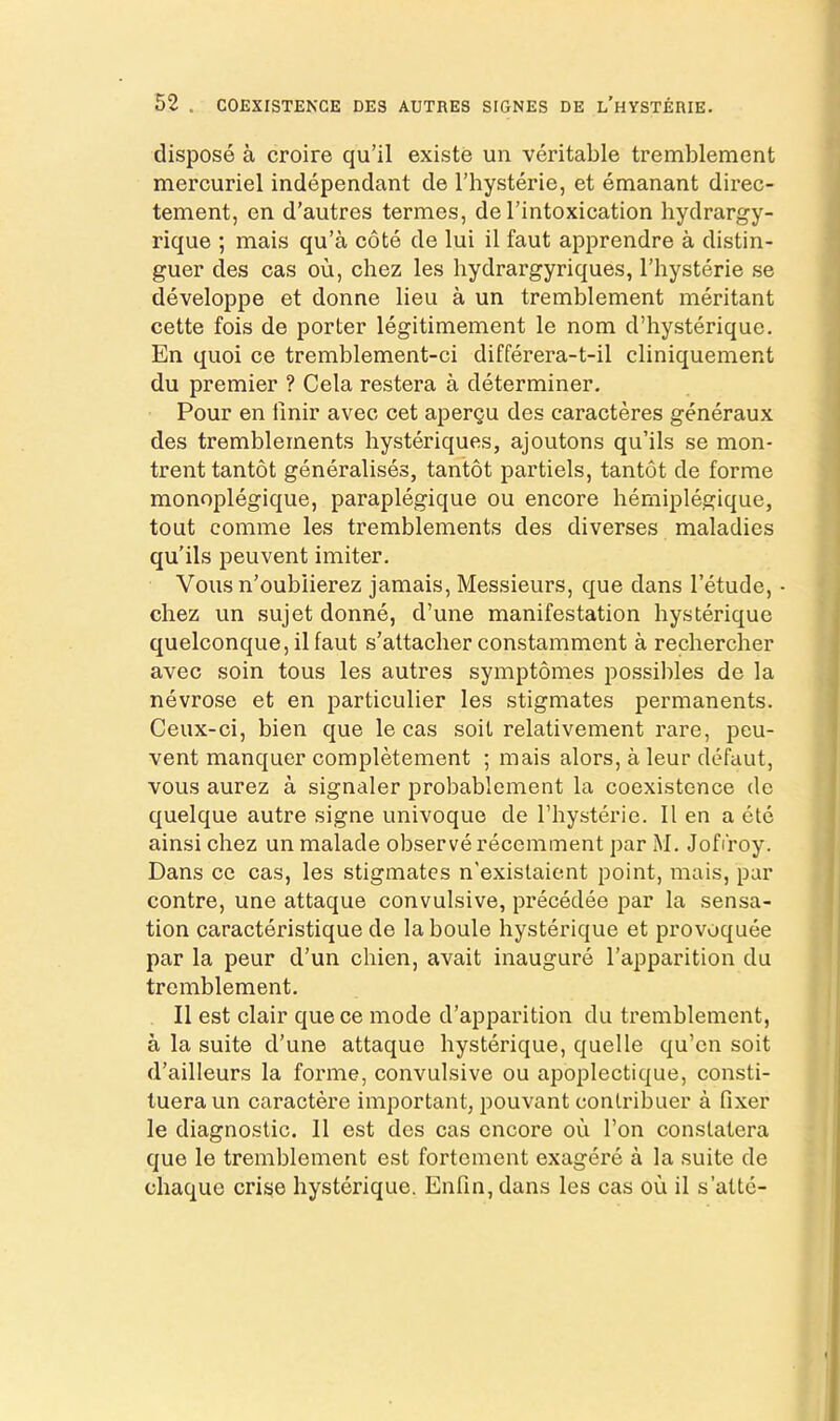dispose a croire qu’il existe un veritable tremblement mercuriel independant de Thysterie, et emanant direc- tement, en d’autres termes, de I’intoxication hydrargy- rique ; mais qu’a cote de lui il faut apprendre a distin- guer des cas ou, chez les hydrargyriques, I’hysterie se developpe et donne lieu a un tremblement meritant cette fois de porter legitimement le nom d’hysterique. En quoi ce tremblement-ci differera-t-il cliniquement du premier ? Cela restera a determiner. Pour en tinir avec cet apergu des caracteres generaux des tremblements hysteriques, ajoutons qu’ils se mon- trenttantot generalises, tantot partiels, tantot de forme monoplegique, paraplegique ou encore hemiplegique, tout comme les tremblements des diverses maladies qu'ils peuvent imiter, Vous n’oublierez jamais, Messieurs, que dans I’etude, • chez un sujet donne, d’une manifestation hysterique quelconque, il faut s’attaclier constamment a rechercher avec soin tous les autres symptomes possibles de la nevrose et en particulier les stigmates permanents. Ceux-ci, bien que le cas soit relativement rare, peu- vent manquer completement ; mais alors, a leur defaut, vous aurez a signaler probablcment la coexistence de quelque autre signe univoque de I’hysterie. 11 en a etc ainsi chez un malade observe recemment par M. Jofi'roy. Dans ce cas, les stigmates n'exislaient point, mais, par contre, une attaque convulsive, precedee par la sensa- tion caracteristique de laboule hysterique et provoquee par la peur d’un chien, avait inaugure I’apparition du tremblement. Il est clair que ce mode d’apparition du tremblement, a la suite d’une attaque hysterique, quelle qu’en soit d’ailleurs la forme, convulsive ou apoplectique, consti- tueraun caractere important, pouvant contribuer a fixer le diagnostic. 11 est des cas encore ou Ton conslatera que le tremblement est fortement exagere a la suite de chaque crise hysterique. Enfin, dans les cas ou il s’attc-