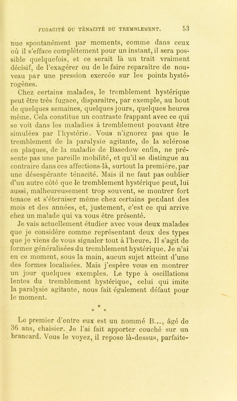 nue spontanement par moments, comme clans ceux OU il s’efface completement pour un instant, il sera pos- sible cj[uelc|ucfois, et ce serait la un trait vraiment clecisif, cle I’exagerer ou de le faire reparaitre cle nou- veau par une pression exercee sur les points hyste- rogenes. Chez eertains malacles, le tremblement hysterique pent etre tres fugace, clisparaitre, par exemple, au bout cle quelques semaines, quelques jours, quelques heures meme. Cela constitue un contraste frappant avec ce qui so voit clans les maladies a tremblement pouvant etre simulees par I'hysterie. Vous n’ignorez pas C[ue le tremblement do la paralysie agitante, de la sclerose cn plaques, cle la malaclie cle Basedow enfin, ne pre- sente pas une pareille mobilite, et qu’il se distingue au contraire clans ces affections-la, surtout la premiere, par une desesperante tenacite. Mais il ne faut pas oublier d’un autre cote que le tremblement hysterique pent, lui aussi, malheureusement trop souvent, se montrer fort tenace et s’eterniser meme chez cesrtains pendant des mois et des annees, et, justement, e’est ce c]ui arrive chez un malacle qui va vous etre presente. Je vais actuellement etudier avec vous deux malades que je considere comme representant deux des types que je viens de vous signaler tout a Theure. Il s’agit cle formes generalisees du tremblement hysterique. Je n’ai en ce moment, sous la main, aucun sujet atteint d’une des formes localisees. Mais j’espere vous en montrer un jour quelques exemples. Le type a oscillations lentes du tremblement hysterique, celui qui imite la paralysie agitante, nous fait egalement clefaut pour le moment. * * ^ Le premier d’entre eux est un nomme B..., age de 36 ans, chaisier. Je I’ai fait apporter couche sur un brancard. Vous le voyez, il repose la-dessus, parfaite-