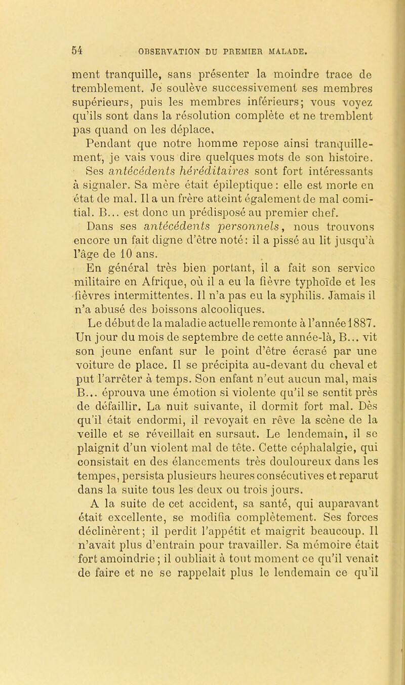 ment tranquille, sans presenter la moindre trace de tremblement. Je souleve successivcment ses membres superieurs, puis les membres inferieurs; vous voyez qu’ils sont dans la resolution complete et ne tremblent pas quand on les deplace. Pendant que notre homme repose ainsi tranquille- ment, je vais vous dire quelques mots de son histoire. Ses antecedents hereditaires sont fort interessants a signaler. Sa mere etait epileptique: elle est morte en etat de mal. II a un frere atteint egalement de mal comi- tial. B... est done un predispose au premier cbef. Dans ses antecedents personnels, nous trouvons encore un fait digne d’etre note: il a pisse au lit jusqu’a I’age de 10 ans. En general tres bien portant, il a fait son service militaire en Afrique, ou il a eu la fievre typhoide et les ■fievres inlermittentes. Il n’a pas eu la syphilis. Jamais il n’a abuse des boissons alcooliques. Le debut de lamaladieactuelle remonte a I’annee 1887. Un jour du mois de septembre de cette annee-la, B... vit son jeune enfant sur le point d’etre ecrase par une voiture de place. Il se precipita au-devant du cheval et put I’arreter a temps. Son enfant n’eut aucun mal, mais B... eprouva une emotion si violente qu’il se sentit pres de defaillir. La nuit suivante, il dormit fort mal. Des qu’il etait endormi, il revoyait en reve la scene de la veille et se reveillait en sursaut. Le lendemain, il se plaignit d’un violent mal de tete. Cette cephalalgie, qui consistait en des elancements tres douloureux dans les tempes, persista plusieurs heures consecutives et reparut dans la suite tons les deux ou trois jours. A la suite de cet accident, sa sante, qui auparavant etait excellente, se modifia completement. Ses forces declinerent; il perdit Tai^petit et maigrit beaucoup. Il n’avait plus d’entrain pour travailler. Sa memoire etait fort amoindrie; il oubliait a tout moment ce qu’il venait de faire et ne se rappelait plus le lendemain ce qu’il