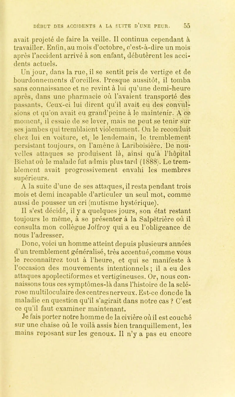 avait projete cle faire la veille. II continua cependant a travailler. Enfirijau mois d’octobre, o’est-a-dire un mois aprcs I’accident arrive a son enfant, debutercnt les acci- dents actuels. Un jour, dans la rue, il se sentit pris de vertige et de bourdonnemcnts d’orcilles. Presque aussitot, il tomba sans connaissancc et ne revint a lui qu’une demi-heure aprcs, dans unc pharmacie od I’avaient transporte des passants, Ceux-ci lui dirent qu’il avait eu des convul- sions ct qu’on avait eu grand’pcine a le maintenir. A ce moment, il cssaie dc se lever, mais ne pent se tenir sur ses jambes qui tremblaicnt violcmment. On le reconduit chez lui en voiture, et, le lendemain, le Iremblement persistant toujours, on I’amene a Lariboisiere. Dc nou- voiles attaques so produisent la, ainsi qu’a I’hopital Bichat ou le malade fut admis plus tard (1888). Letrem- blemcnt avait progressivement envahi les membres superieurs. A la suite d’une de ses attaques, il resta pendant trois mois et demi incapable d’articuler un seul mot, comme aussi de pousser un cri (mutisme hysterique). Il s’est decide, il y a quelques jours, son etat restant toujours le meme, a se presenter a la Salpetriere ou il consulta mon collegue Joffroy qui a eu I’obligeance de nous I’adresser. Done, voici un homme atteint depuis plusieurs annees d’un tremblement generalise, tres accentue,comme vous le reconnaitrez tout a I’heure, et qui se manifeste a I’occasion des mouvements intentionnels; il a eu des attaques apoplectiformes et vertigineuses. Or, nous con- naissons tons ces symptomes-la dans I’histoire de la scle- rose multiloculaire des centres nerveux. Est-ce donede la maladie en question qu’il s’agirait dans notre cas ? C’est ce qu’il faut examiner maintenant. Je fais porter notre homme de la civiere ou il est couche sur une chaise ou le voila assis Lien tranquillement, les mains reposant sur les genoux. Il n’y a pas eu encore