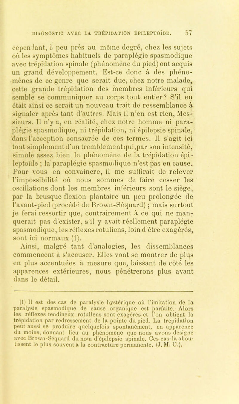 cepcn iant, a peu pros au memo degre, chez les sujets oil les symptomes habituels cle paraplegic spasmodique avec trepidation spinale (phenomene du pied) ont acquis un grand developpement. Est-ce done a des pheno- menes de ce genre que serait due, chez notre malade, cette grande trepidation des membres inferieurs qui semble se communiquer au corps tout entier? S’il en etait ainsi ce serait un nouveau trait do ressemblance a signaler apres tant d’autres. Mais il n’en est rien, Mes- sieurs. II n’y a, cn rcalite, chez notre homme ni para- plegic spasmodique, ni trepidation, ni epilepsie spinale, dans I’acccption consacrec de ces termes. II s’agit ici tout simplcmcntd’un tremblcmcntqui,par son intensite, simule assez bien Ic phenomene de la trepidation epi- leptolde ; la paraplegic spasmoilique n’estpas en cause. Pour vous en convaincre, il me suffirait de relever I’impossibilite ou nous sommes de faire cesser les oscillations dont les membres inferieurs sont le siege, par la brusque flexion plantaire un peu prolongee de I’avant-pied (procedo de Brown-Sequard); mais surtout je ferai ressortir que, contrairement a ce qui ne man- querait pas d’exister, s’il y avait reellement paraplegie spasmodique, les reflexes rotuliens, loin d’etre exageres, sont ici normaux (1). Ainsi, malgre tant d’analogies, les dissemblances commencent a s’accuscr. Elies vont se montrer de plus en plus accentuees a mesure quo, laissant de cote les apparences exterieures, nous penetrerons plus avant dans le detail. (I) Il est lies cas de paralysie liyst6rique oil rimitation cle la paralysie spasmodique de cause organique est parfaite. Alors ies reflexes tendineux rotuliens sont exagCrCs et I’on obtient la trepidation par redressement de la pointe dupied. La trepidation peut aussi se produire quelquefois sponlanement, en apparonce du moins, donnant lieu au ph6nom6no que nous avons designe avec Brown-Sequard du nom d'epilepsie spinale. Ces cas-lliabou- tissent Ic plus souvent a la contracture pennanente. (J. M. U.).