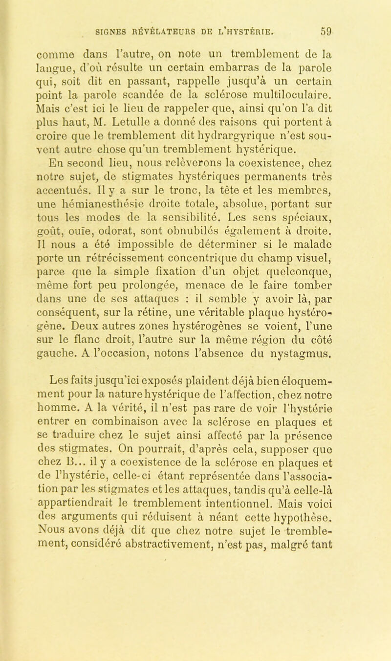 comme clans I’autre, on note un trembloment cle la langue, cl’ou resulte un certain embarras de la parole c{ui, soit clit en passant, rappelle jusc{u’a un certain point la parole scanclee cle la sclerose multiloculaire. Mais c’est ici le lieu cle rappeler ciue, ainsi qu’on I'a dit plus haut, M. Letulle a clonne cles raisons c[ui portent a croire c|ue le tremblement clit hydrargyriejue n’est sou- vent autre chose qu’un tremblement hysterique. En second lieu, nous releverons la coexistence, chez notre sujet, cle sligmates hysteriques permanents tres accentues, II y a sur le tronc, la tete et les membres, line hemianesthesie clroite totale, absolue, portant sur tous les modes cle la sensibilite. Les sens speciaux, gout, ouie, odorat, sont obnubiles egalement a droite. II nous a ete impossible cle determiner si le malacle porte un retrecissement concentrique du champ visuel, parce que la simple fixation d’un objet quelconque, meme fort peu prolongee, menace cle le faire tomber clans une cle ses attaques : il semble y avoir la, par consequent, sur la retine, une veritable plaque hystero- gene. Deux autres zones hysterogenes se voient, Tune sur le flanc droit, I’autre sur la meme region du cote gauche. A I’occasion, notons I’absence du nystagmus. Les faits jusqu’ici exposes plaiclent deja bien elocj[uem- ment pour la nature hysterique cle I’affection, chez notre homme. A la verite, il n’est pas rare de voir I’hysterie entrer en combinaison avee la sclerose en plac^ues et se ti’acluire chez le sujet ainsi affecte par la presence des stigmates. On pourrait, cl’apres cela, supposer c{ue chez 13... il y a coexistence de la sclerose en plac|ues et de I’hysterie, celle-ci etant representee clans I’associa- tion par les stigmates et les attaques, tanclis qu’a celle-la appartiendrait le tremblement intentionnel. Mais voici cles arguments qui reduisent a neant cette hypothese. Nous avons deja clit c|ue chez notre sujet le tremble- ment, considere abstractivement, n’est pas, malgre tant