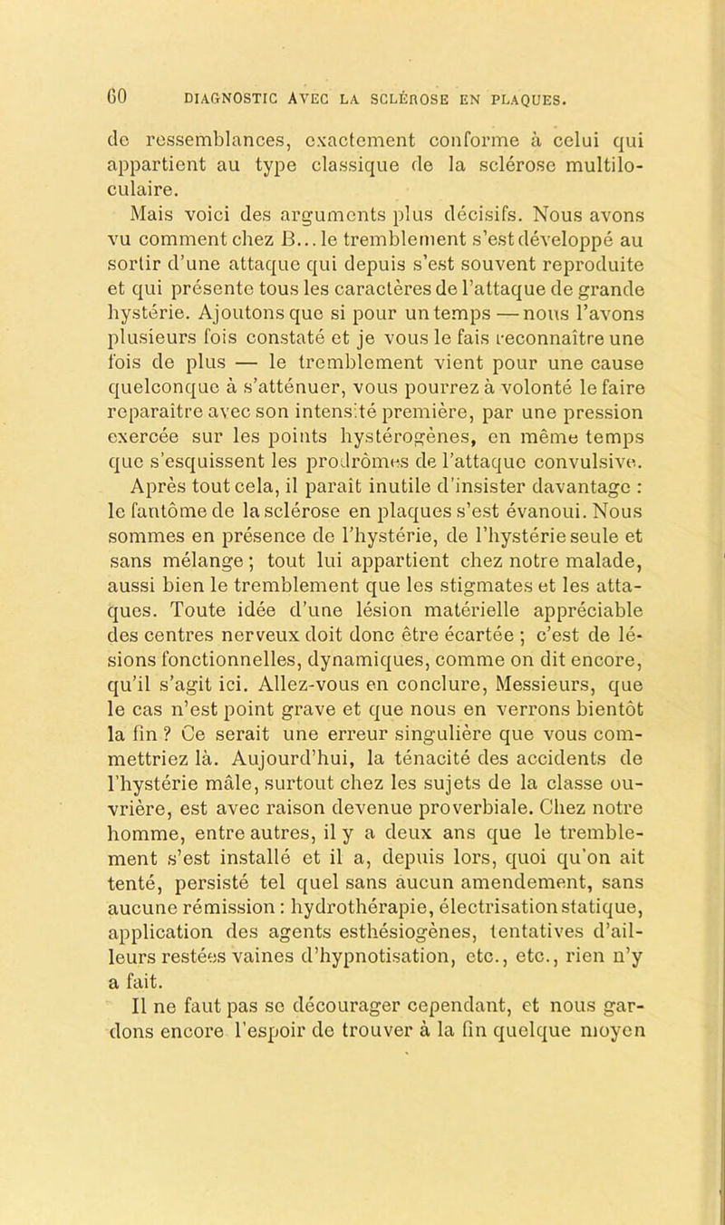 do rcssemblances, cxactement conforme a celui qui appartient au type classique do la sclerose multilo- culaire. Mais voici des arguments plus decisifs. Nous avons vu comment chez B...le tremblement s’estdeveloppe au sorlir d’une attaque qui depuis s’est souvent reproduite et qui presente tons les caracteres de I’attaque de grande hysterie. Ajoutonsque si pour un temps—nous I’avons plusieurs fois eonstate et je vous le fais reconnaitre une Ibis de plus — le tremblement vient pour une cause quelconquo a s’attenuer, vous pourrez a volonte lefaire reparaitre avec son intens;te premiere, par une pression exercee sur les points hysterogenes, en memo temps quo s’esquissent les prodromes de I’attaquo convulsive. Apres toutcela, il parait inutile d’insister davantage : le fantome de la sclerose en plaques s’est evanoui. Nous sommes en presence de I’hysterie, de I’hysterieseule et sans melange; tout lui appartient chez notre malade, aussi bien le tremblement que les stigmates et les atta- ques. Toute idee d’une lesion materielle appreciable des centres nerveux doit done etre ecartee ; e’est de le- sions fonctionnelles, dynamiques, comme on dit encore, qu’il s’agit ici. Allez-vous on conclure. Messieurs, que le cas n’est point grave et que nous en verrons bientot la fin ? Ce serait une erreur singuliere que vous com- mettriez la. Aujourd’hui, la tenacite des accidents de I’hysterie male, surtout chez les sujets de la classe ou- vriere, est avec raison devenue proverbiale. Chez notre homme, entre autres, il y a deux ans que le tremble- ment s’est installe et il a, depuis lors, quoi qu’on ait tente, persiste tel quel sans aucun amendement, sans aucune remission; hydrotherapie, electrisation statique, application des agents esthesiogenes, tentatives d’ail- leurs restees vaines d’hypnotisation, etc., etc., rien n’y a fait. Il ne faut pas se decourager cependant, et nous gar- dons encore I’espoir de trouver a la fin quelque nioyen