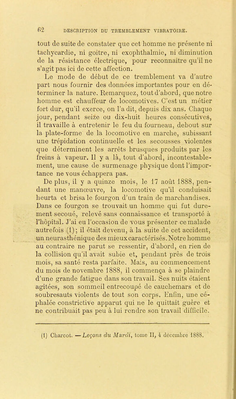 tout do suite de constater que cet homme ne presente ni tachycardie, ni goitre, ni exophthalmie, ni diminution de la resistance electrique, pour reconnaitre qu’il ne s’agit pas ici de cette affection. Le mode de debut de ce tremblement va d’autre part nous fournir des donnees importantes pour en de- terminer la nature. Remarquez, toutd’abord, quenotre homme est chauffeur de locomotives. C’estun metier fort dur, qu’il exerce, on I’a dit, depuis dix ans. Chaque jour, pendant seize ou dix-huit heures consecutiveS, il travaille a entretenir le feu du fourneau, debout sur la plate-forme de la locomotive en marche, subissant une trepidation continuelle et ies secousses violentes que determinent les arrets brusques produits par les freins a vapeur. II y a la, tout d’abord, incontestable- ment, une cause de surmenage physique dont Timpor- tance ne vous echappera pas. De plus, il y a quinze mois, le 17 aout 1888, pen- dant une manoeuvre, la locomotive qu’il conduisait heurta et brisale fourgon d’un train de marchandises. Dans ce fourgon se trouvait un homme qui fut dure- ment secoue, releve sans connaissance et transporte a I’hopital. J’ai eu I'occasion de vous presenter cemalade autrefois (1); il etait devenu, a la suite de cet accident, un neurasthenique des mieuxcaracterises. Notre homme au contraire ne parut se ressentir, d’abord, en rien de la collision qu’il avait subie et, pendant pres de trois mois, sa sante resta parfaite. Mais, au commencement du mois de novembre 1888, il commenga a se plaindre d’une grande fatigue dans son travail. Ses nuits etaient agitees, son sommeil entrecoupe de cauchemars et de soubresauts violents de tout son corps. Enfin, une ce- phalee constrictive apparut qui ne le quittait guere et ne contribuait pas peu a lui rcndre son travail difficile.