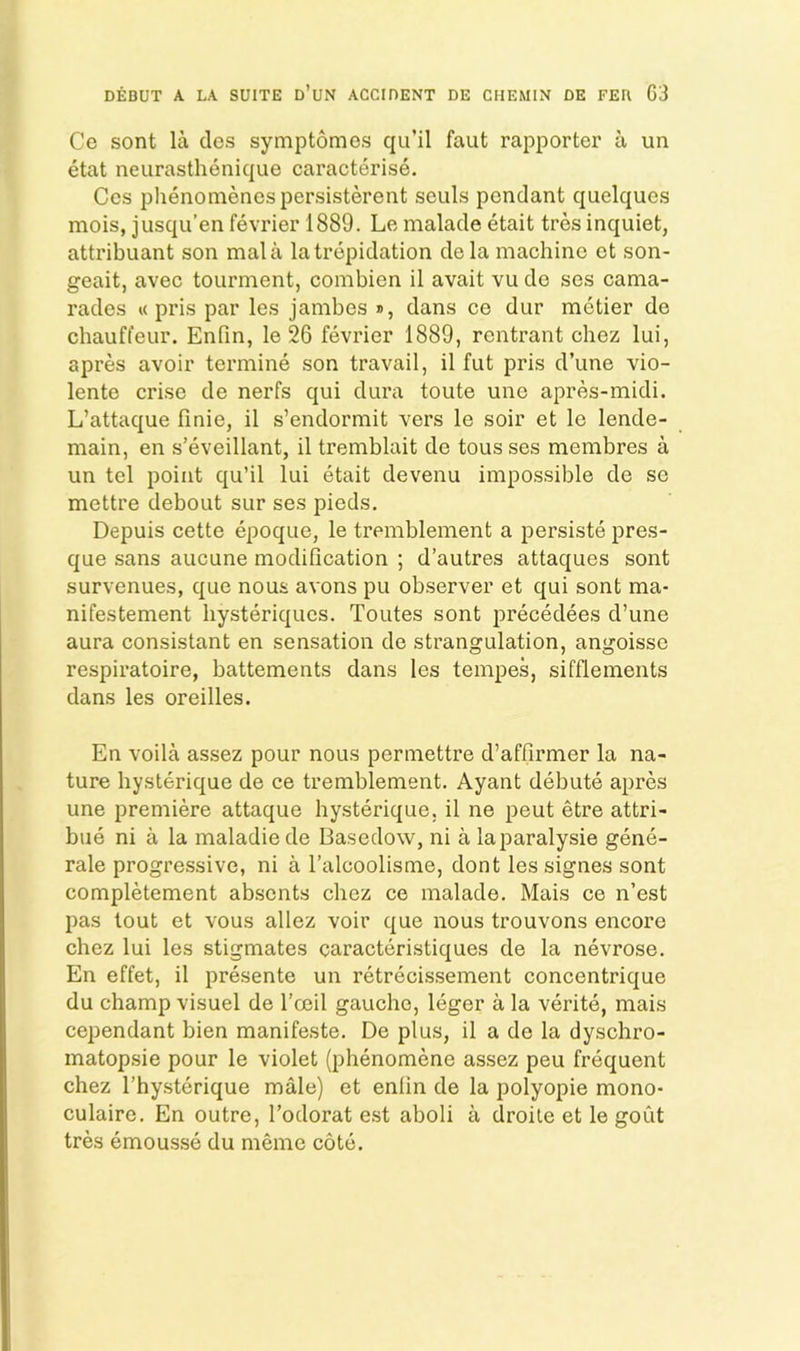 Ce sent la dos symptomes qu’il faut rapporter a un etat neurasthenique caracterise. Ccs phenomenespersisterent seiils pendant quelques mois, jusqu’en fevrier 1889. Le malade etait tres inquiet, attribuant son mala la trepidation dela machine ct son- geait, avec tourment, combien il avait vu de ses cama- rades « pris par les jambes », dans ce dur metier de chauffeur, Enfin, le 26 fevrier 1889, rentrant chez lui, apres avoir termine son travail, il fut pris d’une vio- lente crise de nerfs qui dura toute une apres-midi. L’attaque finie, il s’endormit vers le soir et le lende- main, en s’eveillant, il tremblait de tous ses membres a un tel point qu’il lui etait devenu impossible de se mettre debout sur ses pieds, Depuis cette epoque, le tremblement a persiste pres- que sans aucune modification ; d’autres attaques sont survenues, que nous avons pu observer et qui sont ma- nifestement liysteriques. Toutes sont precedees d’une aura consistant en sensation de strangulation, angoisse respiratoire, battements dans les tempes, sifflements dans les oreilles. En voila assez pour nous permettre d’affirmer la na- ture hysterique de ce tremblement. Ayant debute apres une premiere attaque hysterique, il ne peut etre attri- bue ni a la maladiede Basedow, ni a laparalysie gene- rale progressive, ni a I’alcoolisme, dont les signes sont completement absents chez ce malade. Mais ce n’est pas tout et vous allez voir que nous trouvons encore chez lui les stigmates caracteristiques de la nevrose. En effet, il presente un retrecissement concentrique du champ visuel de I’ceil gauche, leger a la verite, mais cependant bien manifeste. De plus, il a de la dyschro- matopsie pour le violet (phenomene assez peu frequent chez I’hysterique male) et enfin de la polyopie mono- culaire. En outre, I’odorat e.st aboli a droile et le gout tres emousse du memo cote.