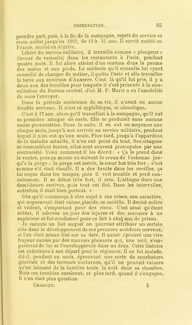 prendre part, puis, a la fin do la campagne, reprit du service et resta soldat jusqu’cn 188?, do 19 a 3? ans. II servit moitie en France, moitie en Algcrie. Libere du service militaire, il travailla comme « plongeur » (laveur de vaisselle) dans les restaurants a Paris, pendant quatre mois. II fut alors atteint d’un eczema dans la paume des mains et aux pieds. Lo medecin qu’il consulta lui nyant conseille de changer de metier, ilquitta Paris et alia travailler la terre aux environs d’Auxeri'e. C'est la qu’il fut pris, il y a deux ans, des troubles pour lesquels il s’est presente a la con- sultation du Bureau central, d’ou M. P. Marie a eu I’amabilito de nous I’envoyer. Dans la periode antorieure de sa vie, il n’avait eu aucun trouble nerveux. 11 n’est ni syphilitique, ni alcoolique. C’est a 17 ans, alors qu’il travaillait a la campagne, qu’il eut sa premiere attaque de nerfs. Elle se produisit sans aucune cause provocatrice. Dans la suite, il en eut en moyenne une chaque mois, jusqu’a son arrivee au service militaire, pendant lequel il n’en eut qu’une seule. Plus tard, jusqu’a Papparition de la maladie actuelle, il n’en eut point du tout. Sesattaques sc ressemblent toutes, elles sont souvent provoquees par une contrariete. Voici comment il les decrit: « Qa le prend dans le ventre, puis ga monte en suivant le creux de I’estomac jus- qu’a la gorge ; la gorge est serree, le coeur bat tres fort ; c’est comme s’il etait etouffe. Il a des bruits dans les oreilles, Qa lui cogne dans les tempes, puis il voit trouble et perd con- naissance. Il se debat tres fort, il crie. L’attaque dure une demi-heure environ, puis tout est fini. Dans les intervalles, autrefois, il etait bien portant. » Des qu’il commenga a etre sujet a ces crises, son caractcre, qui auparavant etait calme, placide, se modifia. Il devint colere et violent, s’emportant pour des riens. C’est ainsi qu’etant soldat, il adrcssa un jour des injures et des menaces a un superieur et fut condamne pour ce fait a cinq ans de prison. .Te raconte un fait auquel on pourrait attribuer un certain role dans le developpement de ses premiers accidents nerveux, si I'on etait mieux fixe sur sa date. Il aurait eprouve unevive frayeur causee par des mauvais plaisants qui, une nuit, s’em- parcrentde lui et I’envclopperent dans un drap. Cette histoire est anterieure a son depart pour le regiment. 11 en fut raalade, dit-il, pendant un mois, eprouvant une sorte do courbature generale et des terreurs nocturnes, qu’il ne pouvait vaincre qu’en laissant de la lumiere toute la nuit dans sa chambre. Maisces troubles cesserent, et plus tard, quand il s’engagea, il n’en etait plus question. Charcot. 5