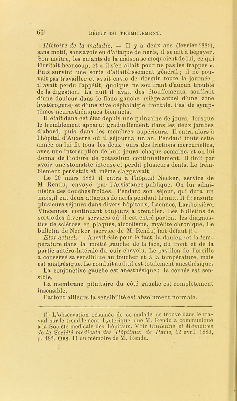 Hisloire de la maladie. — II y a deux ans (fevrier 188S), sans motif, sans avoir eu d’attaque de nerfs, il semit a begayer. Son maitre, les enfants de la maison se moquaient de lui, co qui I’irritait beaucoup, et « il s’en allait pour ne pas les frapper ». Puis survint une sorte d’affaiblissement general ; il ne pou- vaitpas travailler et avait envie de dormir toute la journee ; il avait perdu I’appetit, quoique ne souffrant d’aucun trouble de la digestion. La nuit il avait des etouffements, souffrait d'une douleur dans le flanc gauche (siege actuel d'une zone hysterogene) et d’une vive cephalalgie frontale. Pas de symp- toraes neurastheniques bien nets. Il etaitdans cet etat depuis une quinzaine de jours, lorsque le tremblement apparut graduellement, dans les deux jambes d’abord, puis dans les membres superieurs. Il entra alors a I’hopital d’Auxerre ou il sejourna un an. Pendant toute cette annee on lui fit tous les deux jours des frictions mercurielles, avec une interruption de huit jours chaque semaine, et on lui donna de I’iodure de potassium continuellement. 11 finit par avoir une stomatite intense et perdit plusieurs dents. Le trem- blement persistait et meme s^aggravait. Le 20 mars 1889 il entra a I’hopital Necker, service de M. Rendu, envoye par I’Assistance publique. On lui admi- nistra des douches froides. Pendant son sejour, qui dura un moiSjil eut deux attaques de nerfs pendant la nuit. Il fit ensuite plusieurs sejours dans divers hopitaux, Laennec, Lariboisiere, Vincennes, continuant toujours a trembler. Les bulletins de sortie des divers services ou il est entre portent les diagnos- tics de sclerose en plaques, alcoolisme, myelite chronique. Le bulletin de Necker (service de M. Rendu) fait defaut (1). Etat actuel. — Anesthesie pour le tact, la douleur et la tem- perature dans la moitie gauche de la face, du front et de la partie antero-laterale du cuir chevelu. Le pavilion de I’oreille a conserve sa sensibilite au toucher et a la temperature, mais est analgesique. Le conduit auditif est totalement anesthesique. La conjunctive gauche est anesthesique; la cornee est sen- sible. La membrane pituitaire du cote gauche est completcment insensible. Partout ailleurs la sensibilite est absolument normalc. (I) L’observation r6sumde de ce malade se trouve dans le tra- vail sur le tremblement hyst6rique que M. Rendu a communique ilia Societe medicale des hopitaux. Voir Bulletins et Memoires de la Societe medicalc des Hopitau.x de Paris, 12 avril 1889, p. 182. Obs. II du memoire de M. Rendu.