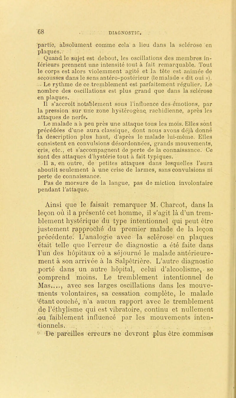 partio, absoluinent corame cola a lieu clans la sclerose en plaques. Quand le sujet est debout, les oscillations des membres in- ferieurs prennent une intensite lout a fait remarquable. Tout le corps est alors violemment agite et la tete est animee de secousses dans le sens antero-posterieur (lenialade « dit oui »). - Le rythme de ce tremblement est parfaitement regulier. Le nombre des oscillations est plus grand que dans la sclerose en plaques. II s’accroit notablement sous I’influence des-emotions, par la pression sur une zone hysterogene, rachidienne, aprcs Ics attaques de nerfs. Le malade a a peu pres une attaque tons les mois. Elies sont precedees d’une aura classique, dont nous avons deja donne la description plus haut, d’apres le malade lui-meme. Elies consistent en convulsions desordonnees, grands mouvements, cris, etc., et s’accompagnent de perte de la connaissance. Ce sont de,s attaques d’hysterie tout a fait typiques. II a, en outre, de petites attaques dans lesquelles I’aura aboutit seulement a une crise de larmes, sans convulsions ni perte de connaissance. Pas de morsure de la langue, pas de miction involontaire pendant Tattaque. Ainsi que le faisait remarquer M. Charcot, dans la leQon ou il a presente cet homme, il s’agit la d’un trem- blement hysterique du type intentionnel qui peut etre justement papproche du premier malade de la legon precedente. L’analogie avec la sclerose- en plaques etait telle que I’erreur de diagnostic a ete faite dans I’un des hopitaux ou a sejourne le malade anterieure- ment a son arrivee a la Salpetridre. L’autre diagnostic .porte dans un autre hopital, celui d’alcoolisme, - se comprend moins. Le tremblement intentionnel de Mas*.*., avec ses larges oscillations dans les mouve- ments volontaires, sa cessation complete, le malade 'dtant couche, n’a aucun rapport avec le tremblement ^de I’ethylisme qui est vibratoire. continu et nullement ou faiblement influence par les mouvements inten- dionnels. . ^ ^ De pareilles erreurs ne devront plus etre commiseis
