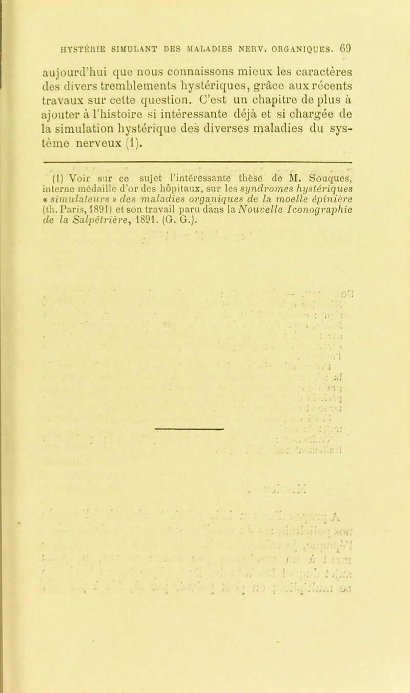 HYSTEniE SIMULANT DES MALADIES NERV. ORGANIQUES. G9 aujourd’luii quo nous connaissons mioux les caracteres des divers tremblements hysteriques, grace auxrecents travaux sur celte question. G’est un chapitre de plus a ajoLiter a I’histoire si interessante deja et si chargee de la simulation hysterique des diverses maladies du sys- teme nerveux (1). (1) Voir sur ce sujct I’intCressante tlif;so do M. Souques, interne mddaille d’or des hopitaux, sur les syndromes hystdriques 0 simulaleurs » des maladies organiques de la moelle epiniere (Ih. Paris, 1891) ct son travail paru dans la Nouvelle Iconographie de la Salpelriere, 1891. (G. G.). .,■! t V i ^ . f >5 ' ; ' f