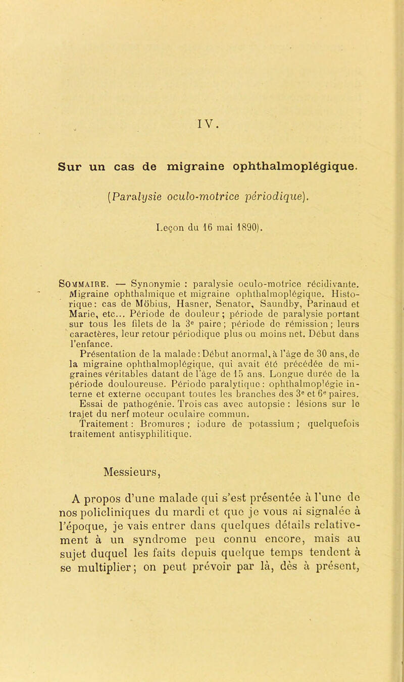 IV. Sur un cas de migraine ophthalmopl6gique. {Parmhjsie oculo-motrice periodique). Legon du 16 mai 1890). SOMMAIRE. — Synonymic : paralysie oculo-motrice rdcidivante. Migraine ophthalmique et migraine ophlhalmopldgique. Histo- rique: cas de Mdbius, Hasner, Senator, Saundby, Parinaud et Marie, etc... P6riode de doiileur; p6riode de paralysie portant sur tous les filets de la 3° paire; pi^riode do rdmission; leurs caractferes, leur retour pdriodique plus ou moins net. Dbbut dans I’enfance. Presentation de la malade; Debut anormal, a I’age de 30 ans, do la migraine ophthalmopldgique, qui avait etc precedee de mi- graines v6ritables datant de Page de 15 ans. Longue duree de la pdriode douloureuse. Periodo paralytique : ophthalmoplegic in- terne et externe occupant toutes les branches des 3' et 6“ paires. Essai de pathogenic. Trois cas avec autopsie : lesions sur le trajet du nerf moteur oculaire commun. Traitement: Bromures ; iodure de potassium; quelquefois traitement antisyphilitique. Messieurs, A propos d’line malade qui s’est presentee a Tune do nos policliniques du mardi ct quo jc vous ai signalec a Tepoque, je vais entrer dans quclques details relative- ment a un syndrome peu connu encore, mais au sujet duquel les faits depuis quolque temps tendcnt a se multiplier; on pent prevoir par la, des a present,