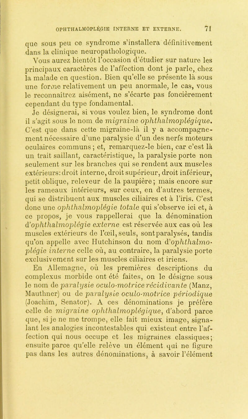 quo SOUS pen co syndrome s’installera definilivement dans la clinique neuropatliologique. VoLis aurez bientot I’occasion d’etudier sur nature les principaux caracteres do I’affection dont je parle, chez la malade on question. Bien qu’elle se presente la sous une forme relativement un pen anormale, le cas, vous le reconnaitrez aisement, ne s’ecarte pas foncierement cependant du type fondamental. Je designerai, si vous voulez bien, le syndrome dont il s’agit sous le nom de migraine ophthalmopldgique. C’est que dans cette migraine-la il y a accompagne- ment necessaire d’une paralysie d’un des nerfs moteurs oculaires communs; et, remarquez-le bien, car c’est la un trait saillant, caracteristique, la paralysie porte non seulement sur les branches qui se rendent aux muscles exterieurs: droit interne, droit siq^erieur, droit inferieur, petit oblique, releveur de la paupiere; mais encore sur les rameaux interieurs, sur ceux, en d’autres termes, qui se distribuent aux muscles ciliaires et a I’iris. C’est done une ophthalmopUgie totale qui s’observe ici et, a ce propos, je vous rappellerai que la denomination d’ophthalmoplegie externe est reservee aux cas ou les muscles exterieurs de rceil,seuls, sontparalyses, tandis qu’on appelle avec Hutchinson du nom d'ophthalmo- plegie interne celle ou, au contraire, la paralysie porte exclusivement sur les muscles ciliaires et iriens. En Allemagnc, ou les premieres descriptions du complexus morbide ont ete faites, on le designe sous le nom de paralysie oculo-motricerecidivante (Manz, Mauthner) ou de paralysie oculo-motrice periodique (Joachim, Senator). A ces denominations je prefere celle de migraine ophthalmopldgique, d’abord parce que, si je ne me trompe, elle fait mieux image, signa- lant les analogies incontestables qui existent entre I’af- fection qui nous occupe et les migraines classiques; ensuite parce qu’elle releve un element qui ne figure pas dans les autres denominations, a savoir I’element