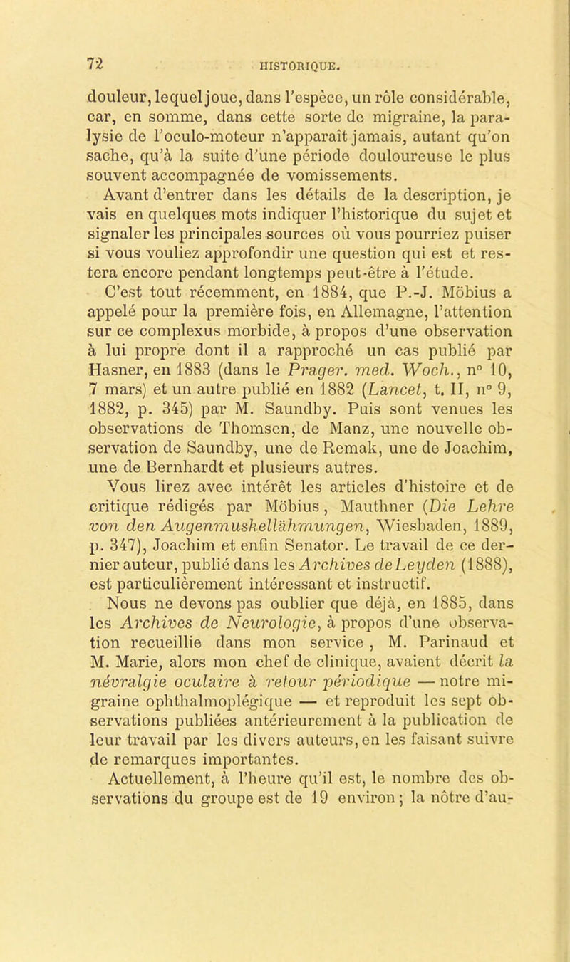 HISTORIQUE. douleur, lequel joue, dans I’especc, un role considerable, car, en somme, dans cette sorte dc migraine, la para- lysie de I’oculo-moteur n’apparait jamais, autant qu’on sache, qu’a la suite d’une periode douloureuse le plus souvent accompagnee de vomissements. Avant d’entrer dans les details de la description, je vais en quelques mots indiquer I’historique du sujetet signaler les principales sources ou vous pourriez puiser si vous vouliez approfondir une question qui est et res- tera encore pendant longtemps peut-etre a I’etude. C’est tout recemment, en 1884, que P.-J. Mdbius a appele pour la premiere fois, en Allemagne, I’attention sur ce complexus morbide, a propos d’une observation a lui propre dont il a rapproche un cas publie par Hasner, en 1883 (dans le Prager. med. Woch., n° 10, 7 mars) et un autre publie en 1882 {Lancet, t. II, n° 9, 1882, p. 345) par M. Saundby. Puis sont venues les observations de Thomsen, de Manz, une nouvelle ob- servation de Saundby, une de Remak, une de Joachim, une de Bernhardt et plusieurs autres. Vous lirez avec interet les articles d’histoire et de critique rediges par Mobius, Mauthner (Die Lehre von den Augenmuskellahmungen, Wiesbaden, 1889, p. 347), Joachim et enfin Senator. Le travail de ce der- nier auteur, publie dans les Archives deLeyden (1888), est particulierement interessant et instructif. Nous ne devons pas oublier que deja, en 1885, dans les Archives de Neurologie, a propos d’une observa- tion recueillie dans mon service , M. Parinaud et M. Marie, alors mon chef de clinique, avaient decrit la n4vralgie oculaire k retour 'periodique —notre mi- graine ophthalmoplegique — et reproduit les sept ob- servations publiees anterieuremcnt a la publication de leur travail par les divers auteurs, en les faisant suivre de remarques importantes. Actuellement, a I’heure qu’il est, le nombre des ob- servations du groLipe est de 19 environ; la notre d’au-