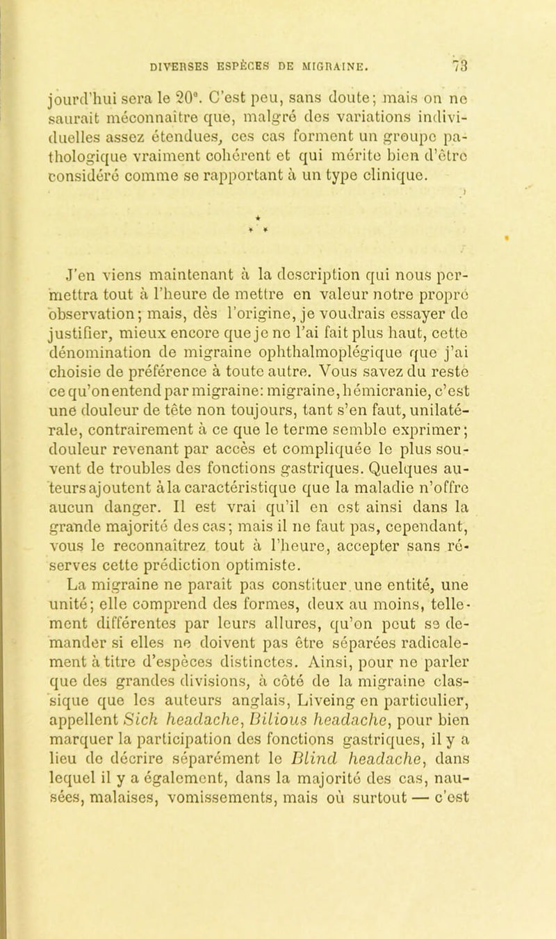 jourcriuii sera le 20®. C’est peu, sans doute; mais on no saurait meconnaitre que, malgre clos variations indivi- diielles assez etcndues^ ces cas forment un groupc pa- thologiqne vrainient coherent et qui merite bien d’etre considero comme se rapportant a un type clinique. J’en viens maintenant a la description qui nous pcr- mettra tout a I’heure de mettre en valeur notre propro observation; mais, des I’origine, je voudrais essayer do justifier, mieux encore que jc no I’ai fait plus haut, cette denomination de migraine ophthalmoplegique que j’ai choisie de preference a toute autre. Vous savez du reste cequ’onentend par migraine: migraine, hemicranie, c’est une douleur de tete non toujours, tant s’en faut, unilate- rale, contrairement a ce que le terme semble exprimer; douleur revenant par acces et compliquee le plus sou- vent de troubles des fonctions gastriques. Quelques au- teursajoutent alacaracteristique que la maladie n’offre aucun danger. II est vrai qu’il en cst ainsi dans la grande majorite des cas; mais il ne faut pas, cependant, vous le reconnaitrez tout a I’heure, accepter sans re- serves cette prediction optimiste. La migraine ne parait pas constituer une entite, une unite; elle comprend des formes, deux au moins, tene- ment differentes par lours allures, qu’on pout se de- mander si elles ne doivent pas etre separees radicale- ment a titre d’especes distinctes. Ainsi, pour ne parler que des grandes divisions, a cote do la migraine clas- sique que Ics auteurs anglais, Liveing en particulier, appellent Sick headache^ Bilious headache, pour bien marquer la participation des fonctions gastriques, il y a lieu de decrire separement le Blind headache, dans lequel il y a egalement, dans la majorite des cas, nau- sees, malaises, vomissements, mais ou surtout — c’ost