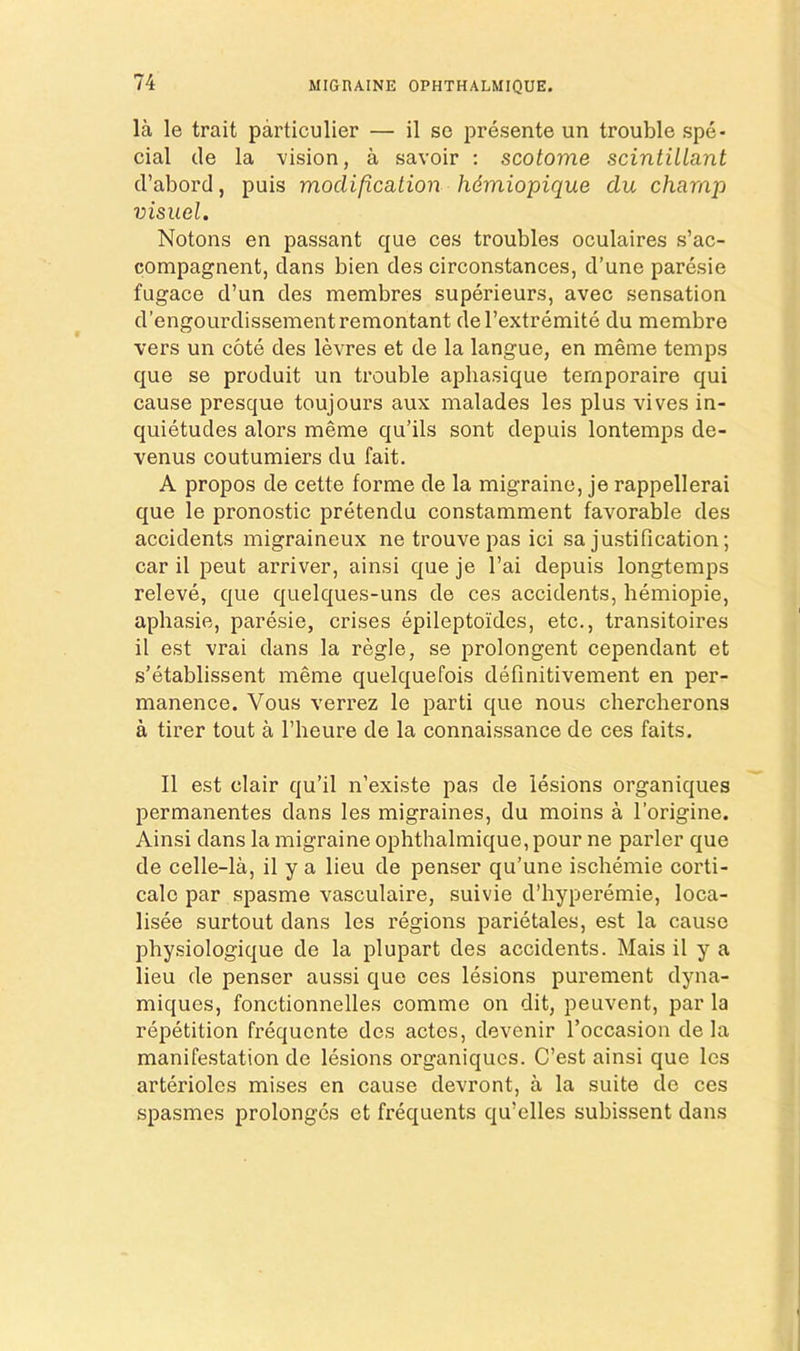 la le trait particulier — il se presente un trouble spe- cial cle la vision, a savoir : scotome scintilLant d’abord, puis modification hdmiopique du champ visuel. Notons en passant que ces troubles oculaires s’ac- compagnent, dans bien des circonstances, d’une paresie fugace d’un des membres superieurs, avec sensation d’engoLirdissement remontant del’extremite du membre vers un cote des levres et de la langue, en meme temps que se produit un trouble apliasique ternporaire qui cause presque toujours aux malades les plus vives in- quietudes alors meme qu’ils sont depuis lontemps de- venus coutumiers du fait. A propos de cette forme de la migraine, je rappellerai que le pronostic pretendu constamment favorable des accidents migraineux ne trouvepas ici sa justification; car il pent arriver, ainsi que je I’ai depuis longtemps releve, que quelques-uns de ces accidents, hemiopie, aphasie, paresie, crises epileptoides, etc., transitoires il est vrai dans la regie, se prolongent cependant et s’etablissent meme quelquefois definitivement en per- manence. Vous verrez le parti que nous chercherons a tirer tout a I’heure de la connaissance de ces faits. Il est clair qu’il n’existe pas de lesions organiques permanentes dans les migraines, du moins a I'origine. Ainsi dans la migraine ophthalmique, pour ne parler que de celle-la, il y a lieu de penser qu’une iscliemie corti- cale par spasme vasculaire, suivie d’hyperemie, loca- lisee surtout dans les regions parietales, est la cause pbysiologique de la plupart des accidents. Mais il y a lieu de penser aussi que ces lesions purement dyna- miques, fonctionnelles comme on dit, peuvent, par la repetition frequente des actes, devenir I’occasion de la manifestation de lesions organiques. C’est ainsi que les arterioles mises en cause devront, a la suite de ces spasmes prolongcs et frequents qu’elles subissent dans
