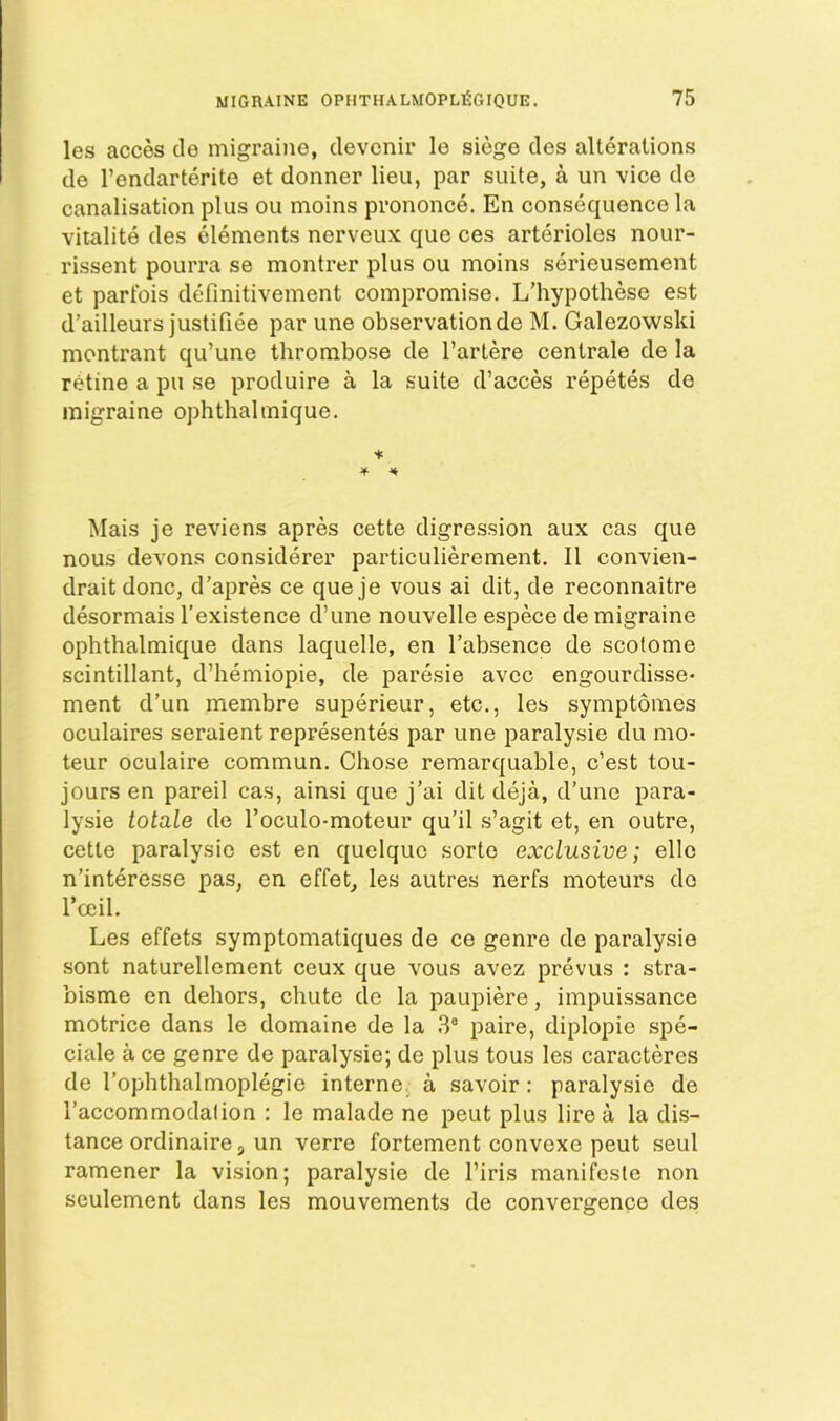 les acces de migraine, clevcnir le siege des alterations de I’endarterite et donner lieu, par suite, a un vice de canalisation plus ou moins prononce. En consequence la vitalite des elements nerveux que ces arterioles nour- rissent pourra se montrer plus ou moins serieusement et parfois definitivement compromise. L’hypothese est d’ailleurs justifiee par une observation de M. Galezowski montrant qu’une thrombose de I’artere centrale de la retine a pu se produire a la suite d’acces repetes de migraine ophthalmique. Mais je reviens apres cette digression aux cas que nous devons considerer particulierement. II convien- draitdonc, d’apres ce que je vous ai dit, de reconnaitre desormais I’existence d’une nouvelle espece de migraine ophthalmique dans laquelle, en I’absence de scotome scintillant, d’hemiopie, de paresie avcc engourdisse- ment d’un membre superieur, etc., les symptomes oculaires seraient representes par une paralysie du mo- teur oculaire commun. Chose remarquable, c’est tou- jours en pareil cas, ainsi que j’ai dit deja, d’une para- lysie totale de Toculo-moteur qu’il s’agit et, en outre, cette paralysie est en quelque sorte exclusive; elle n’interesse pas, en effet, les autres nerfs moteurs do I’ceil. Les effets symptomatiques de ce genre de paralysie sent naturellement ceux que vous avez prevus : stra- bisme en dehors, chute de la paupiere, impuissance motrice dans le domaine de la 3® paire, diplopie spe- ciale a ce genre de paralysie; de plus tous les caracteres de I’ophthalmoplegie interne, a savoir: paralysie de I’accommodalion : le malade ne peut plus lire a la dis- tance ordinaire, un verre fortement convexe peut seul ramener la vision; paralysie de I’iris manifosle non seulement dans les mouvements de convergence des