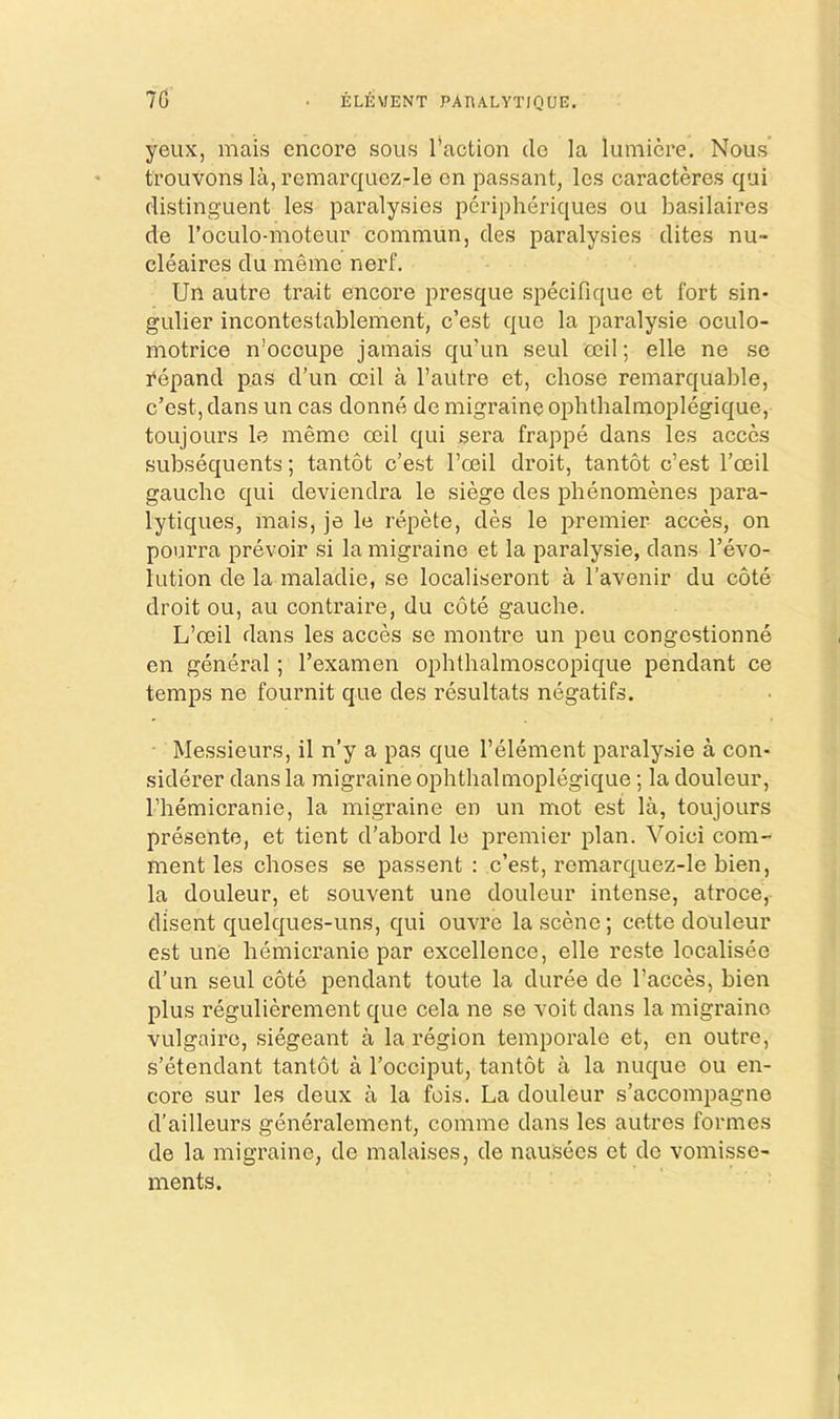 7G ELEMENT PAEALYTinUE. yeux, mais encore sous faction do la lumicre. Nous trouvons la, remarquez-le on passant, Ics oaracteres qui distinguent les paralysies peripheriques ou basilaires de I’oculo-moteur commun, des paralysies dites nu- cleaires du memo nerf. Un autre trait encore presque specifique et fort sin- gulier incontestablement, e’est que la paralysie oculo- motrice n’occupe jamais qu’un seul ocil; elle ne se repand pas d’un ceil a I’autre et, chose remarquable, e’est, dans un cas donne de migraine ophthalmoplegique, toujoLirs le memo ceil qui sera frappe dans les acccs subsequents; tantot e’est I’ceil droit, tantot e’est I’ceil gauche qui deviendra le siege des phenomenes para- lytiques, mais, je le repete, des le premier acces, on pourra prevoir si la migraine et la paralysie, dans revo- lution de la maladie, se localiseront a I’avenir du cote droit ou, au contraire, du cote gauche. L’oeil dans les acces se montre un peu congestionne en general; I’examen ophthalmoscopique pendant ce temps ne fournit que des resultats negatifs. Messieurs, il n’y a pas que I’element paralysie a con- siderer dans la migraine ophthalmoplegique; la douleur, I’hemicranie, la migraine en un mot est la, toujours presente, et tient d’abord le premier plan. Void com- ment les choses se passent : e’est, romarc]uez-le bien, la douleur, et souvent une douleur intense, atroce, dlsent quelques-uns, qui ouvre la scene; cette douleur est une hemicranio par excellence, elle reste localisee d’un seul cote pendant toute la duree de I’acces, bien plus regulierement que cela ne se voit dans la migraine vulgaire, siegeant a la region temporale et, en outre, s’etendant tantot a I’occiput, tantot a la nuque ou en- core sur les deux a la fois. La douleur s’accompagne d’ailleurs generalemont, comme dans les autres formes de la migraine, de malaises, de nau.sees et do vomisse- ments.