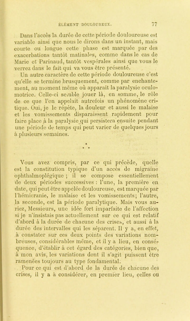 Dans I’acces la cluroc de cette periode douloureuse est variable ainsi que nous Ic dirons dans un instant, mais courte oil longue cette phase est marquee par des exacerbations tantot matinalns, comme dans le cas do Marie ct Parinaud, tantot vcsperales ainsi quo vous le verrez dans le fait qui va vous etre presente. Un autre caractere de cette periode douloureuse e’est qu’elle se termine brusquement, comme par enchante- ment, au moment meme ou apparait la paralysie oculo- motrice. Celle-ci scmble jouer la, en somme, le role de ce que Ton appeluit autrefois un phenomene cri- tique. Oui, je le repete, la douleur et aussi le malaise et les vomissements disparaissent rapidement pour faire place a la paralysie qui persistera ensuite pendant une periode de temps qui peut varier de quelques jours a plusieurs semaines. * Vous avez compris, par ce qui precede, quelle est la constitution typique d’un acces de migraine ophthalmoplegique ; il se compose essentiellement de deux periodes successives : Tune, la premiere en date, qui peut etre appclee douloureuse, est marquee par riiemicranie, le malaise et les vomissements; I’autre, la seconde, est la periode paralytique. Mais vous au- riez. Messieurs, une idee fort irnparfaite de I’affection si je n’insistais pas actuelleincnt sur ce qui est relatif d’abord a la duree de chacune des crise.s, et aussi a la duree des intervalles qui les separent. II y a, en effet, a constater sur ces deux points des variations nom- breuses, considerables meme, ct il y a lieu, en conscr quence, d’etablir a cet egard des categories, bien que, a mon avis, les variations dont il s’agit puissent etre ramenecs toujours au type fondamental. Pour ce qui est d’abord de la duree de chacune des crises, il y a a considerer, en premier lieu, celles on
